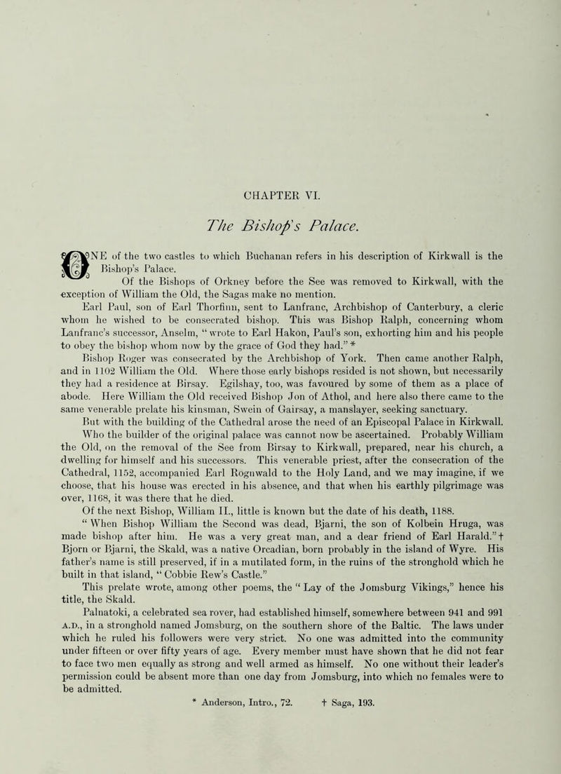 CHAPTER VI. The Bishop's Palace. r>2K’NE of the two castles to which Buchanan refers in his description of Kirkwall is the Bishop’s Palace. Of the Bishops of Orkney before the See was removed to Kirkwall, with the exception of William the Old, the Sagas make no mention. Earl Paul, son of Earl Thorfinn, sent to Lanfranc, Archbishop of Canterbury, a cleric whom he wished to be consecrated bishop. This was Bishop Ralph, concerning whom Lanfranc’s successor, Anselm, “ wrote to Earl Hakon, Paul’s son, exhorting him and his people to obey the bishop whom now by the grace of God they had.” * Bishop Roger was consecrated by the Archbishop of York. Then came another Ralph, and in 1102 William the Old. Where those early bishops resided is not shown, but necessarily they had a residence at Birsay. Egilshay, too, was favoured by some of them as a place of abode. Here William the Old received Bishop Jon of Athol, and here also there came to the same venerable prelate his kinsman, Swein of Gainsay, a manslayer, seeking sanctuary. But with the building of the Cathedral arose the need of an Episcopal Palace in Kirkwall. Who the builder of the original palace was cannot now be ascertained. Probably William the Old, on the removal of the See from Birsay to Kirkwall, prepared, near his church, a dwelling for himself and his successors. This venerable priest, after the consecration of the Cathedral, 1152, accompanied Earl Rognwald to the Holy Land, and we may imagine, if we choose, that his house was erected in his absence, and that when his earthly pilgrimage was over, 1168, it was there that he died. Of the next Bishop, William II., little is known but the date of his death, 1188. “ When Bishop William the Second was dead, Bjarni, the son of Kolbein Hruga, was made bi.shop after him. He was a very great man, and a dear friend of Earl Harald.”t Bjorn or Bjarni, the Skald, was a native Orcadian, born probably in the island of Wyre. His father’s name is still preserved, if in a mutilated form, in the ruins of the stronghold which he built in that island, “ Cobbie Rew’s Castle.” This prelate wrote, among other poems, the Lay of the Jomsburg Vikings,” hence his title, the Skald. Palnatoki, a celebrated sea rover, had established himself, somewhere between 941 and 991 A.D., in a stronghold named Jomsburg, on the southern shore of the Baltic. The laws under which he ruled his followers were very strict. No one was admitted into the community under fifteen or over fifty years of age. Every member must have shown that he did not fear to face two men equally as strong and well armed as himself. No one without their leader’s permission could be absent more than one day from Jom.sburg, into which no females were to be admitted. * Anderson, Litro., 72. t Saga, 193.