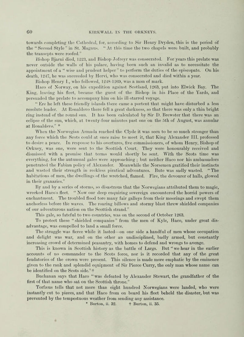 towards completing the C;itliedrnl, for, according to Sir Henry Dryden, this is the period of the “Second Style” in St. Magnus. “At this time the two chapels were built, and probably the transepts were roofed.” llishop Bjarni died, 1223, and Pushop Jofreyr was consecrated. For years this prelate was never outside the walls of his palace, having been such an invalid as to necessitate the appointment of a “ wise and jaudent helper” to ])erform the duties of the eiiiscopate. On his death, 1247, he was succeeded by Hervi, who was consecrated and died within a year. Pushop Henry 1., who followed, 1248-12C9, was a man of mark. Haco of Norway, on his exi>edition against Scotland, 1263, put into Elwick Bay. The King, leaving his fleet, became the guest of the Bishop in his Place of the Yards, and persuaded the prelate to accompany him on his ill-starred voyage. “ Ere he left these friendly islands there came a portent that might have disturbed a less resolute leader. At Ronaldsvo there fell a great darkness, so that there was only a thin bright ring instead of the round sun. It has been calculated by Sir L). Brewster that there was an eclipse of the sun, which, at twenty-four minutes past one on the 5th of August, was annular at lionaldsvo.” * When the Norwegian Armada reached the Clyde it was seen to be so much stronger than any force which the Scots could at once raise to meet it, that King Alexander III. professed to desire a peace. In response to his overtures, five commissioners, of whom Henry, Bishop of Orkney, was one, were sent to the Scottish Court. They were honourably received and dismissed with a promise that terms would shortly be sent. With the Scots time was everything, for the autumnal gales were approaching ; but neither Haco nor his ambassadors penetrated the Fabian policy of Alexander. IMeanwhile the Norsemen gratified their in.stincts and wasted their strength in reckless piratical adventures. Bute was sadly wasted. “The habitations of men, the dwellings of the wretched, flamed. Fire, the devourer of halls, glowed in their granaries.” By and by a series of storms, so disa.strous that the Norwegians attributed them to magic, wrecked Haco's fleet. “ Now our deep emiuiring sovereign encountered the horrid powers of enchantment. The troubled flood tore many fair galleys from their moorings and swept them anchorless before the waves. The roaring billows and .stormy blast threw shielded companies of our adventurous nation on the Scottish strand.” This gale, so fateful to two countries, was on the second of October 1263. To protect these “shielded companies” from the men of Kyle, Haco, under great di.s- advantage, was compelled to land a small force. The struggle wms fierce while it lasted—on one .side a handful of men whose occupation and delight was war, and on the other an undisciplined, badly armed, but constantly increasing crowd of determined peasantry, with homes to defend .and wrongs to avenge. This is known in Scottish history as the battle of Larg.s. But “we hear in the earlier accounts of no commander to the Scots force, nor is it recorded that any of the great feudatories of the crown were present. This .silence is made more emphatic by the eminence given to the rank and splendid equipment of Sir Pierce Curry, the only man whose name can be identified on the Scots side.” t Buchanan .says that Haco “ was defeated by Alexander Stewart, the grandfather of the first of that name who sat on the Scottish throne.” Torfmus tells that not more than eight hundred Norwegians were landed, who were instantly cut to pieces, and that Haco from on board his fleet beheld the disaster, but was prevented by the tempestuous weather from sending any assistance. * Burton, ii. 32. t Burton, ii. 35.