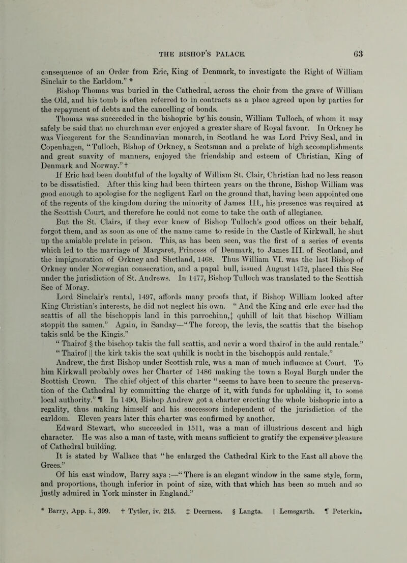 CDnsequence of an Order from Eric, King of Denmark, to investigate the Eight of William Sinclair to the Earldom.” * Bishop Thomas was buried in the Cathedral, across the choir from the grave of William the Old, and his tomb is often referred to in contracts as a place agreed upon by parties for the repayment of debts and the cancelling of bonds. Thomas was succeeded in the bishopric by his cousin, William Tulloch, of whom it may safely be said that no churchman ever enjoyed a greater share of Eoyal favour. In Orkney he was Vicegerent for the Scandinavian monarch, in Scotland he was Lord Privy Seal, and in Copenhagen, “Tulloch, Bishop of Orkney, a Scotsman and a prelate of high accomplishments and great suavity of manners, enjoyed the friendship and esteem of Christian, King of Denmark and Norway.”! If Eric had been doubtful of the loyalty of William St. Clair, Christian had no less reason to be dis.satisfied. After this king had been thirteen years on the throne. Bishop William was good enough to apologise for the negligent Earl on the ground that, having been appointed one of the regents of the kingdom during the minority of James III., his presence was required at the Scottish Court, and therefore he could not come to take the oath of allegiance. But the St. Clairs, if they ever knew of Bishop Tulloch’s good offices on their behalf, forgot them, and as soon as one of the name came to reside in the Castle of Kirkwall, he shut up the amiable prelate in prison. This, as has been seen, was the first of a series of events which led to the marriage of Margaret, Princess of Denmark, to James III. of Scotland, and the impignoration of Orkney and Shetland, 1468. Thus William VI. was the la.st Bishop of Orkney under Norwegian consecration, and a papal bull, issued August 1472, placed this See under the jurisdiction of St. Andrews. In 1477, Bishop Tulloch was translated to the Scottish See of Moray. Lord Sinclair’s rental, 1497, affords many proofs that, if Bishop William looked after King Christian’s interests, he did not neglect his own. “ And the King and erle ever had the scattis of all the bischoppis land in this parrochinn,J quhill of lait that bischop William stoppit the samen.” Again, in Sanday—“The forcop, the levis, the scattis that the bischop takis suld be the Kingis.” “ Thairof § the bischop takis the full scattis, and nevir a word thairof in the auld rentale.” “ Thairof || the kirk takis the scat quhilk is nocht in the bischoppis auld rentale.” Andrew, the first Bishop under Scottish rule, was a man of much influence at Court. To him Kirkwall probably owes her Charter of 1486 making the town a Royal Burgh under the Scottish Crown. The chief object of this charter “seems to have been to secure the preserva- tion of the Cathedral by committing the charge of it, with funds for upholding it, to .some local authority.” H In 1490, Bishop Andrew got a charter erecting the whole bishopric into a regality, thus making himself and his successors independent of the jurisdiction of the earldom. Eleven years later this charter was confirmed by another. Edward Stewart, who succeeded in 1511, was a man of illustrious descent and high character. He was also a man of taste, with means sufficient to gratify the expensive pleasure of Cathedral building. It is stated by Wallace that “he enlarged the Cathedral Kirk to the East all above the Grees.” Of his east window, Barry says ;—“ There is an elegant window in the same style, form, and proportions, though inferior in point of size, with that which has been so much and so justly admired in York minster in England.” * Barry, App. i., 399. t Tytler, iv. 215. J Deerness. § Langta. || Lemsgarth. IT Peterkin,