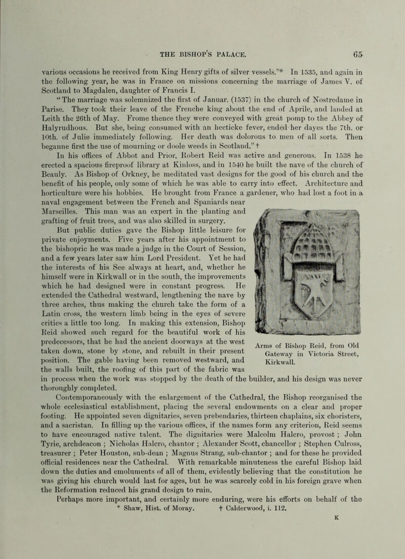 various occasions he received from King Henry gifts of silver vessels.”* In 1535, and again in the following year, he was in France on missions concerning the marriage of .James V. of Scotland to Magdalen, daughter of Francis I. “The marriage was solemnized the first of .Januar. (1537) in the church of Nostredame in Parise. They took their leave of the Frenche king about the end of Aprile, and landed at Leith the 26th of May. Frome thence they were conveyed with great pomp to the Abbey of Halyrudlious. But she, being consumed with an hecticke fever, ended her dayes the 7th. or 10th. of Julie immediately following. Her death was dolorous to men of all sorts. Then beganne first the use of mourning or doole weeds in Scotland.”! In his offices of Abbot and Prior, llobert Reid was active and generous. In 1538 he erected a spacious fireproof library at Kinloss, and in 1540 he built the nave of the church of Beauly. As Bishop of Orkney, he meditated vast designs for the good of his church and the benefit of his people, only some of which he was able to carry into effect. Architecture and horticulture were his hobbies. He brought from France a gardener, who had lost a foot in a naval engagement between the French and Spaniards near ^larseilles. This man was an expert in the planting and grafting of fruit trees, and was also skilled in surgery. But public duties gave the Bishop little leisure for private enjoyments. Five years after his appointment to the bishopric he was made a judge in the Court of Session, and a few years later saw him Lord President. Yet he had the interests of his See always at heart, and, whether he himself were in Kirkwall or in the south, the improvements which he had designed were in constant progress. He extended the Cathedral westward, lengthening the nave by thi’ee arches, thus making the church take the form of a Latin cross, the western limb being in the eyes of severe critics a little too long. In making this extension. Bishop Reid showed such regard for the beautiful work of his predecessors, that he had the ancient doorways at the west taken down, stone by stone, and rebuilt in their present position. The gable having been removed westward, and the walls built, the roofing of this part of the fabric was in process when the work was stopped by the death of the builder, and his design was never thoroughly completed. Contemporaneously with the enlargement of the Cathedral, the Bishop reorganised the whole ecclesiastical establishment, placing the several endowments on a clear and proper footing. He appointed seven dignitaries, seven prebendaries, thirteen chaplains, six choristers, and a sacristan. In filling up the various offices, if the names form any criterion, Reid seem.s to have encouraged native talent. The dignitaries were Malcolm Halcro, provost ; John Tyrie, archdeacon ; Nicholas Halcro, chantor ; Alexander Scott, chancellor ; Stephen Culross, trea.surer ; Peter Houston, sub-dean ; Magnus Strang, sub-chantor ; and for these he provided official residences near the Cathedral. With remarkable minuteness the careful Bishop laid down the duties and emoluments of all of them, evidently believing that the constitution he was giving his church would last for ages, but he was scarcely cold in his foreign grave when the Reformation reduced his grand design to ruin. Perhaps more important, and certainly more enduring, were his efforts on behalf of the * Shaw, Hist, of Moray. + Calclerwood, i. 112. Arms of Bishop Reid, from Old Gateway in Victoria Street, Kirkwall. K