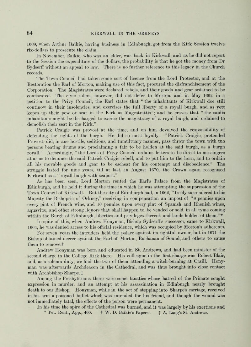 1669, when Arthur Baikie, having business in Edinburgh, got from the Kirk Session twelve rix-dollars to pro.secute the claim. In November, Baikie, who was an elder, was back in Kirkwall, and as he did not report to the Session the expenditure of the dollars, the probability is that he got the money from Dr Sydserff without an appeal to law. There is no further reference to this legacy in the Church records. The Town Council had taken some sort of licence from the Lord Protector, and at the Eestoration the Earl of Morton, making use of this fact, procured the disfranchisement of the Corporation. The Magistrates were declared rebels, and their goods and gear ordained to be confiscated. The civic rulers, however, did not defer to Morton, and in May 1662, in a petition to the Privy Council, the Earl states that “ the inhabitants of Kirkwall doe still continow in their insolencies, and exercises the full liberty of a royall burgh, and as yett kepes up their pew or seat in the Kirk as Magestrattis”; and he craves that “the saidis inhabitants might be discharged to exerce the magistracy of a royal burgh, and ordained to demolish their seat in the Kirk.” Patrick Craigie was provost at the time, and on him devolved the responsibility of defending the rights of the burgh. He did so most loyally. “Patrick Craigie, pretended Provost, did, in ane hostile, seditious, and tumultuary manner, pass throw the town with tuo persons beating drums and proclaiming a fair to be holden at the said bui’gh, as a burgh royall.” Accordingly, “ the Lords of Privy Council ordains letters to be direct to messingers at arms to denunce the said Patrick Craigie rebell, and to jiut him to the horn, and to ordain all his movable goods and gear to be escheat for his contempt and disobedience.” The struggle lasted for nine years, till at last, in August 1670, the Crown again recognised Kirkwall as a “royall burgh with seaport.” As has been seen. Lord Morton rented the Earl’s Palace from the Magistrates of Edinburgh, and he held it during the time in which he was attempting the suppression of the Town Council of Kirkwall. But the city of Edinburgh had, in 1662, “freely surrendered to his Majesty the Bishopric of Orkney,” receiving in compensation an impost of “ 8 i^ennies upon every pint of French wine, and 16 pennies upon every pint of Spanish and Rhenish wines, aquavitm, and other strong liquors that shall happen to be vended or sold in all tyme coming within the Burgh of Edinburgh, liberties and privileges thereof, and lands holden of them.”* In spite of this, when Andrew Honyman, Bishop SydserfPs successor, came to Kirkwall, 1664, he was denied access to his official residence, which was occupied by Morton’s adherents. For seven years the intruders held the palace against its rightful owner, but in 1671 the Bishop obtained decree against the Earl of Morton, Buchanan of Sound, and others to cause them to reniove.t Andrew Honyman was born and educated in St. Andrews, and had been minister of the second charge in the College Kirk there. His colleague in the first charge was Robert Blair, and, as a solemn duty, we find the two of them attending a witch-burning at Craill. Hony- man was afterwards Archdeacon in the Cathedral, and was thus brought into close contact with Archbishop Sharpe. J Among the Presbyterians there were some fanatics whose hatred of the Primate sought expression in murder, and an attempt at his assassination in Edinburgh nearly brought death to our Bishop. Honyman, while in the act of stepping into Sharpe’s carriage, received in his arm a poisoned bullet which was intended for his friend, and though the wound was not immediately fatal, the effects of the poison were permanent. In his time the spire of the Cathedral was burned, and it was largely by his exertions and * Pet. Rent., App., 460, + W. D. Baikie’s Papers. J A. Lang’s St. Andrews.