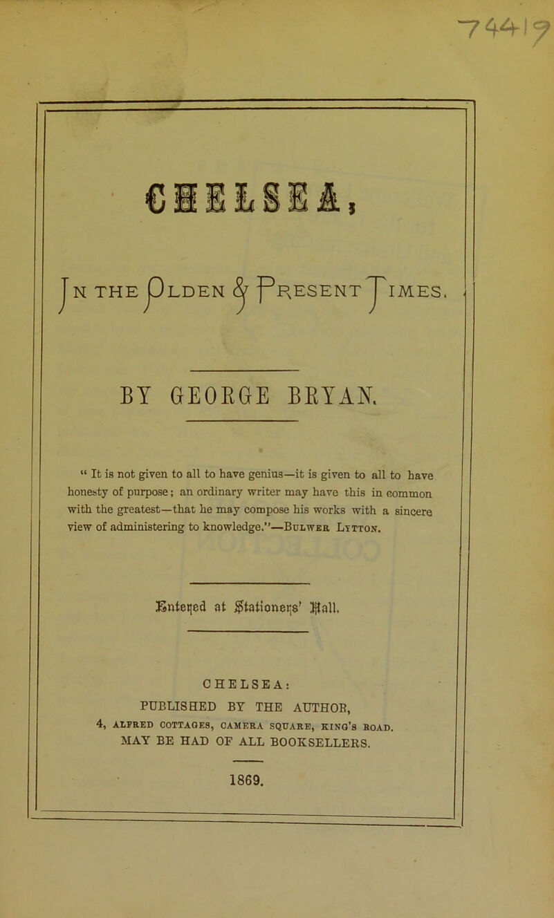 ■7441' J N THEpLDEN ^ f^RESENT ^IMES. BY GEOEGE BEYAN. “ It is not given to all to have genius—it is given to all to have honesty of purpose; an ordinary writer may have this in common with the greatest—that he may compose his works with a sincere view of administering to knowledge.’’—BuLwaa Litton. Snteqed at $tationei;s' IjtaU. CSDLSHA: PUBLISHED BY THE AUTHOB, 4, ALFRED COTTAGES, CAMERA SQUARE, KING’S ROAD. MAY BE HAD OP ALL BOOKSELLERS. 1869.