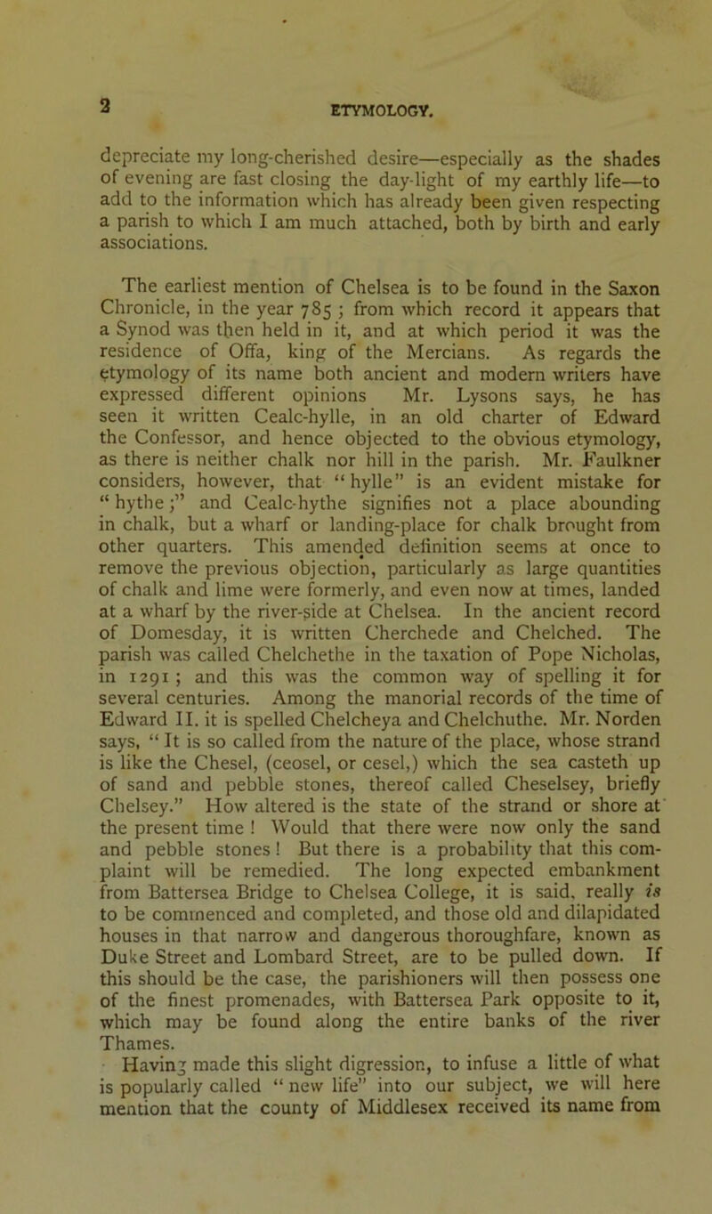 ETYMOLOGY, depreciate my long-cherished desire—especially as the shades of evening are fast closing the day-light of my earthly life—to add to the information which has already been given respecting a parish to which I am much attached, both by birth and early associations. The earliest mention of Chelsea is to be found in the Saxon Chronicle, in the year 785 ; from which record it appears that a Synod was then held in it, and at which period it was the residence of Offa, king of the Mercians. As regards the etymology of its name both ancient and modern writers have expressed different opinions Mr. Lysons says, he has seen it written Cealc-hylle, in an old charter of Edward the Confessor, and hence objected to the obvious etymology, as there is neither chalk nor hill in the parish. Mr. Faulkner considers, however, that “hylle” is an evident mistake for “ hythe 3” and Cealc-hythe signifies not a place abounding in chalk, but a wharf or landing-place for chalk brought from other quarters. This amended definition seems at once to remove the previous objection, particularly as large quantities of chalk and lime were formerly, and even now at times, landed at a wharf by the river-gide at Chelsea. In the ancient record of Domesday, it is written Cherchede and Chelched. The parish was called Chelchethe in the taxation of Pope Nicholas, in 1291 ; and this was the common way of spelling it for several centuries. Among the manorial records of the time of Edward II. it is spelled Chelcheya and Chelchuthe. Mr. Norden says, “ It is so called from the nature of the place, whose strand is like the Chesel, (ceosel, or cesel,) which the sea casteth up of sand and pebble stones, thereof called Cheselsey, briefly Chelsey.” How altered is the state of the strand or shore at the present time ! Would that there were now only the sand and pebble stones ! But there is a probability that this com- plaint will be remedied. The long expected embankment from Battersea Bridge to Chelsea College, it is said, really is to be commenced and completed, and those old and dilapidated houses in that narrow and dangerous thoroughfare, known as Duke Street and Lombard Street, are to be pulled down. If this should be the case, the parishioners will then possess one of the finest promenades, with Battersea Park opposite to it, which may be found along the entire banks of the river Thames. Having made this slight digression, to infuse a little of what is popularly called “ new life” into our subject, we will here mention that the county of Middlesex received its name from