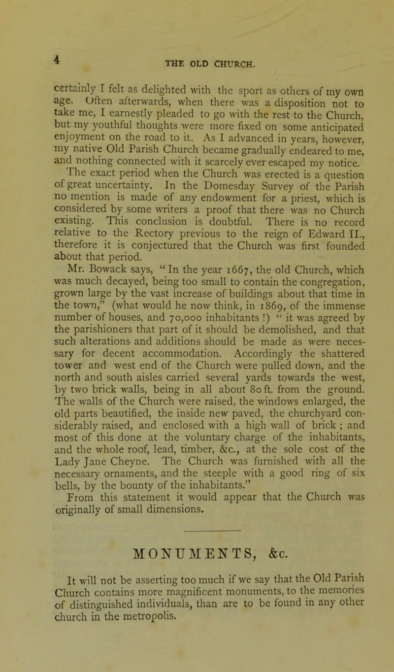 THE OLD CHURCH. certainly I felt as delighted with the sport as others of my own age. Often afterwards, when there was a disposition not to take me, I earnestly pleaded to go with the rest to the Church, but my youthful thoughts were more fixed on some anticipated enjoyment on the road to it. As I advanced in years, however, my native Old Parish Church became gradually endeared to me, and nothing connected with it scarcely ever escaped my notice. The exact period when the Church was erected is a question of great uncertainty. In the Domesday Survey of the Parish no niention is made of any endowment for a priest, which is considered by some writers a proof that there was no Church existing. This conclusion is doubtful. There is no record relative to the Rectory previous to the reign of Edward II., therefore it is conjectured that the Church was first founded about that period. Mr. Bowack says, “In the year 1667, the old Church, which was much decayed, being too small to contain the congregation, grown large by the vast increase of buildings about that time in the town,” (what would he now think, in 1869, of the immense number of houses, and 70,000 inhabitants !) “ it was agreed by the parishioners that part of it should be demolished, and that such alterations and additions should be made as were neces- sary for decent accommodation. Accordingly the shattered tower and west end of the Church were pulled down, and the north and south aisles carried several yards towards the west, by two brick walls, being in all about 80 ft. from the ground. The walls of the Church were raised, the windows enlarged, the old parts beautified, the inside new paved, the churchyard con- siderably raised, and enclosed with a high wall of brick ; and most of this done at the voluntary charge of the inhabitants, and the whole roof, lead, timber, &c., at the sole cost of the Lady Jane Cheyne. The Church was furnished with all the necessary ornaments, and the steeple with a good ring of six bells, by the bounty of the inhabitants.” From this statement it would appear that the Church was originally of small dimensions. MONUMENTS, &c. It will not be asserting too much if we say that the Old Parish Church contains more magnificent monuments, to the memories of distinguished individuals, than are to be found in any other church in the metropolis.