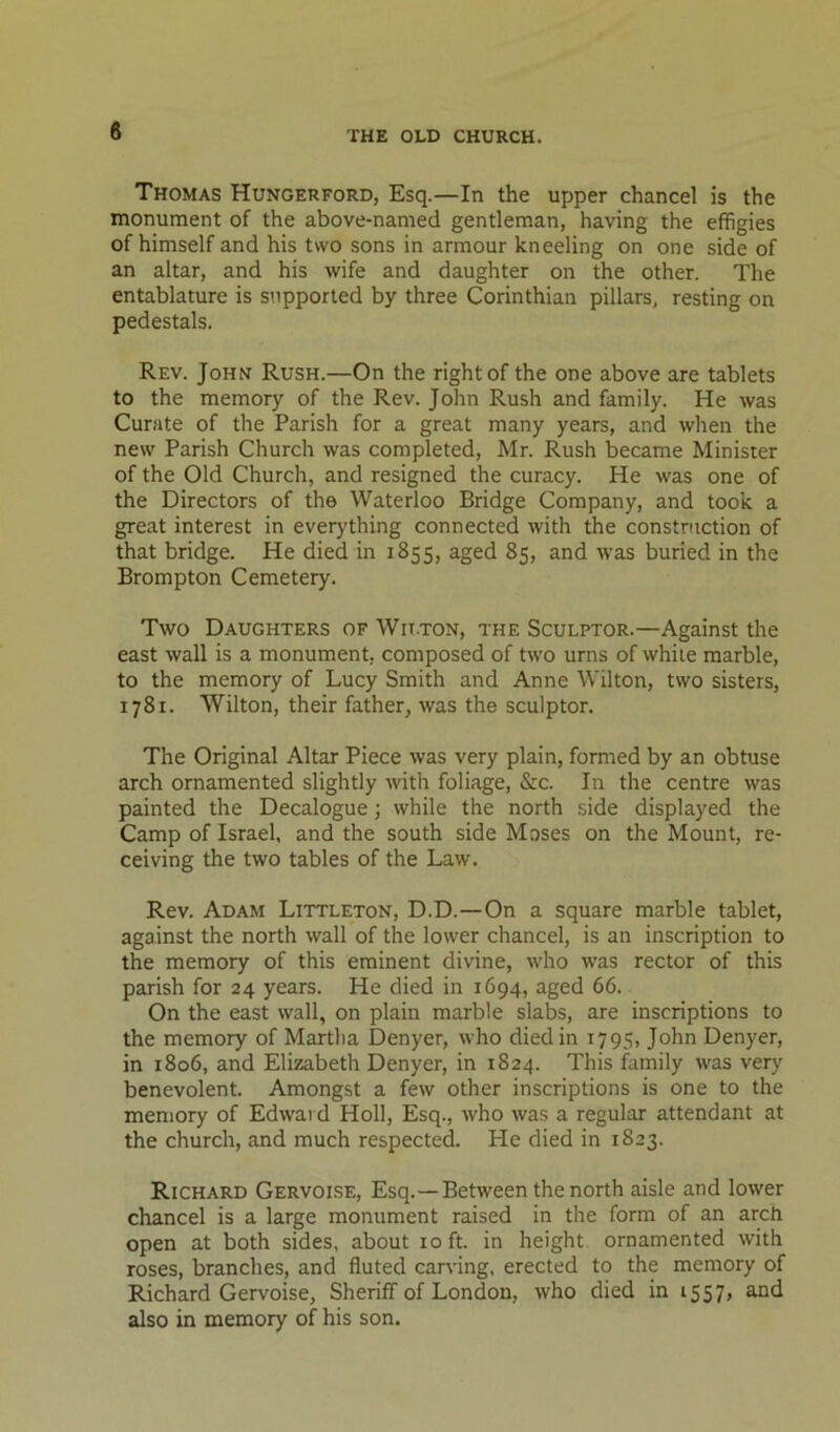 Thomas Hungerford, Esq.—In the upper chancel is the monument of the above-named gentleman, having the effigies of himself and his two sons in armour kneeling on one side of an altar, and his wife and daughter on the other. The entablature is supported by three Corinthian pillars, resting on pedestals. Rev. John Rush.—On the right of the one above are tablets to the memory of the Rev. John Rush and family. He was Curate of the Parish for a great many years, and when the new Parish Church was completed, Mr. Rush became Minister of the Old Church, and resigned the curacy. He was one of the Directors of the Waterloo Bridge Company, and took a great interest in everything connected with the construction of that bridge. He died in 1855, aged 85, and was buried in the Brompton Cemetery. Two Daughters of Wit.ton, the Sculptor.—Against the east wall is a monument, composed of two urns of while marble, to the memory of Lucy Smith and Anne Wilton, two sisters, 1781. Wilton, their father, was the sculptor. The Original Altar Piece was very plain, formed by an obtuse arch ornamented slightly with foliage, &c. In the centre was painted the Decalogue; while the north side displayed the Camp of Israel, and the south side Moses on the Mount, re- ceiving the two tables of the Law. Rev. Adam Littleton, D.D.—On a square marble tablet, against the north wall of the lower chancel, is an inscription to the memory of this eminent divine, who was rector of this parish for 24 years. He died in 1694, aged 66. On the east wall, on plain marble slabs, are inscriptions to the memory of Martha Denyer, who died in 1795, John Denyer, in 1806, and Elizabeth Denyer, in 1824. This family was very benevolent. Amongst a few other inscriptions is one to the memory of Edward Holl, Esq., who was a regular attendant at the church, and much respected. He died in 1823. Richard Gervoise, Esq.—Between the north aisle and lower chancel is a large monument raised in the form of an arch open at both sides, about 10 ft. in height ornamented with roses, branches, and fluted carving, erected to the memory of Richard Gervoise, Sheriff of London, who died in 1557, and also in memory of his son.