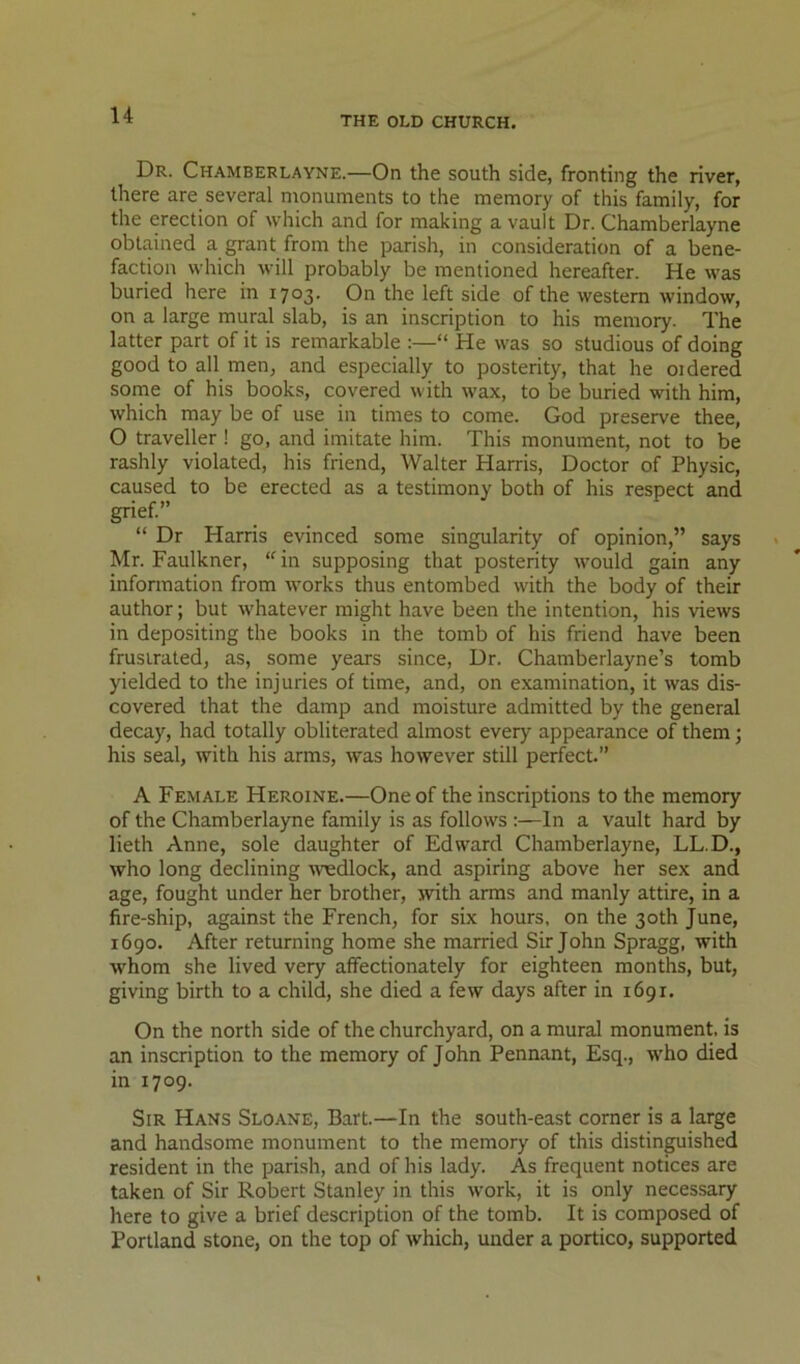 Dr. Chamberlayne.—On the south side, fronting the river, there are several monuments to the memory of this family, for the erection of which and for making a vault Dr. Chamberlayne obtained a grant from the parish, in consideration of a bene- faction which will probably be mentioned hereafter. He was buried here in 1703. On the left side of the western window, on a large mural slab, is an inscription to his memory. The latter part of it is remarkable :—“ He was so studious of doing good to all men, and especially to posterity, that he oidered some of his books, covered with wax, to be buried with him, which may be of use in times to come. God preserve thee, O traveller ! go, and imitate him. This monument, not to be rashly violated, his friend, Walter Harris, Doctor of Physic, caused to be erected as a testimony both of his respect and grief” “ Dr Harris evinced some singularity of opinion,” says Mr. Faulkner, “in supposing that posterity would gain any information from works thus entombed with the body of their author; but whatever might have been the intention, his views in depositing the books in the tomb of his friend have been frustrated, as, some years since. Dr. Chamberlayne’s tomb yielded to the injuries of time, and, on examination, it was dis- covered that the damp and moisture admitted by the general decay, had totally obliterated almost every appearance of them; his seal, with his arms, was however still perfect.” A Female Heroine.—One of the inscriptions to the memory of the Chamberlayne family is as follows :—In a vault hard by lieth Anne, sole daughter of Edward Chamberlayne, LL.D., who long declining wedlock, and aspiring above her sex and age, fought under her brother, ivith arms and manly attire, in a fire-ship, against the French, for six hours, on the 30th June, 1690. After returning home she married Sir John Spragg, with whom she lived very affectionately for eighteen months, but, giving birth to a child, she died a few days after in 1691. On the north side of the churchyard, on a mural monument, is an inscription to the memory of John Pennant, Esq., who died in 1709. Sir Hans Sloane, Bart.—In the south-east corner is a large and handsome monument to the memory of this distinguished resident in the parish, and of his lady. As frequent notices are taken of Sir Robert Stanley in this work, it is only necessary here to give a brief description of the tomb. It is composed of Portland stone, on the top of which, under a portico, supported