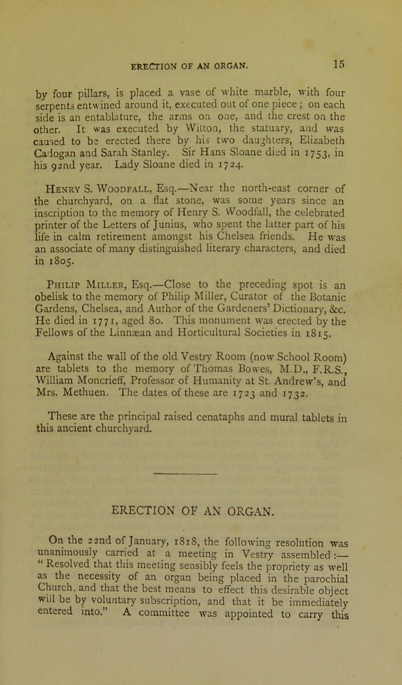 by four pillars, is placed a vase of white marble, with four serpents entwined around it, executed out of one piece; on each side is an entablature, the arms on one, and the crest on the other. It was executed by Wilton, the statuary, and was caused to be erected there by his two dauj;hters, Elizabeth Cadogan and Sarah Stanley. Sir Hans Sloane died in 1753, in his 92nd year. Lady Sloane died in 1724. Henry S. Woodfall, Esq.—Near the north-east corner of the churchyard, on a flat stone, was some years since an inscription to the memory of Henry S. Woodfall, the celebrated printer of the Letters of Junius, who spent the latter part of his life in calm retirement amongst his Chelsea friends. He was an associate of many distinguished literary characters, and died in 1805. Philip Miller, Esq.—Close to the preceding spot is an obelisk to the memory of Philip Miller, Curator of the Botanic Gardens, Chelsea, and Author of the Gardeners’ Dictionary, &c. He died in 1771, aged 80. This monument was erected by the Fellows of the Linnaean and Horticultural Societies in 1815. Against the wall of the old Vestry Room (now School Room) are tablets to the memory of Thomas Bowes, M.D., F.R.S., William Moncrieff, Professor of Humanity at St. Andrew’s, and Mrs. Methuen. The dates of these are 1723 and 1732. These are the principal raised cenataphs and mural tablets in this ancient churchyard. ERECTION OF AN ORGAN. On the 22nd of January, 1818, the following resolution was unanimously carried at a meeting in Vestry assembled;— “ Resolved that this meeting sensibly feels the propriety as well as the necessity of an organ being placed in the parochial Church, and that the best means to effect this desirable object will be by voluntary subscription, and that it be immediately entered into.” A committee was appointed to carry this