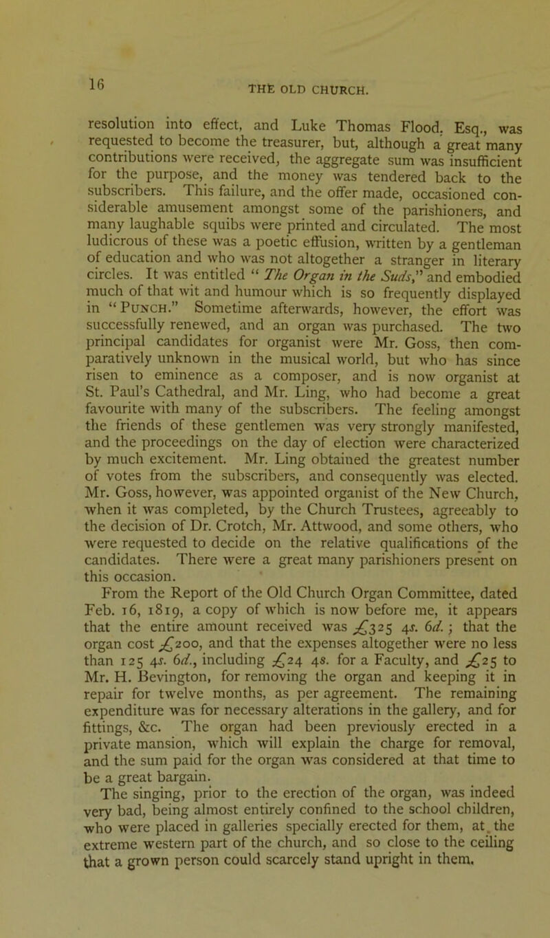 resolution into effect, and Luke Thomas Flood. Esq., was requested to become the treasurer, but, although a great many contributions were received, the aggregate sum was insufficient for the purpose, and the money was tendered back to the subscribers. This failure, and the oflfer made, occasioned con- .siderable amusement amongst some of the parishioners, and many laughable squibs were printed and circulated. The most ludicrous of these was a poetic effusion, written by a gentleman of education and who was not altogether a stranger in literary circles. It was entitled “ The Organ in the Suds, and embodied much of that wit and humour which is so frequently displayed in “Punch.” Sometime afterwards, however, the effort was successfully renewed, and an organ was purchased. The hvo principal candidates for organist were Mr. Goss, then com- paratively unknown in the musical world, but who has since risen to eminence as a composer, and is now organist at St. Paul’s Cathedral, and Mr. Ling, who had become a great favourite with many of the subscribers. The feeling amongst the friends of these gentlemen was very strongly manifested, and the proceedings on the day of election were characterized by much excitement. Mr. Ling obtained the greatest number of votes from the subscribers, and consequently was elected. Mr. Goss, however, was appointed organist of the New Church, when it was completed, by the Church Trustees, agreeably to the decision of Dr. Crotch, Mr. Attwood, and some others, Avho were requested to decide on the relative qualifications of the candidates. There were a great many parishioners present on this occasion. From the Report of the Old Church Organ Committee, dated Feb. i6, 1819, a copy of which is now before me, it appears that the entire amount received was ^^3 2 5 4J. 6</.; that the organ cost £,200, and that the expenses altogether were no less than 125 4J. fsd., including ^^24 4s. for a Faculty, and ;^25 to Mr. H. Bevington, for removing the organ and keeping it in repair for twelve months, as per agreement. The remaining expenditure was for necessary alterations in the gallery, and for fittings, &c. The organ had been previously erected in a private mansion, which will explain the charge for removal, and the sum paid for the organ was considered at that time to be a great bargain. The singing, prior to the erection of the organ, was indeed very bad, being almost entirely confined to the school children, who were placed in galleries specially erected for them, at. the extreme western part of the church, and so close to the ceding that a grown person could scarcely stand upright in them.