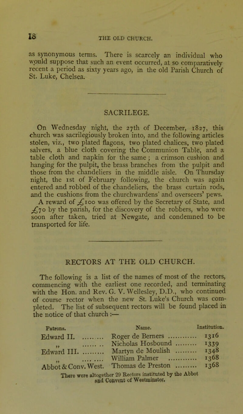 as synonymous terms. There is scarcely an individual who would suppose that such an event occurred, at so comparatively recent a period as sixty years ago, in the old Parish Church of St. Luke, Chelsea. SACRILEGE. On Wednesday night, the 27th of December, 1827, this church was sacrilegiously broken into, and the following articles stolen, viz., two plated flagons, two plated chalices, two plated salvers, a blue cloth covering the Communion Table, and a table cloth and napkin for the same; a crimson cushion and hanging for the pulpit, the brass branches from the pulpit and those from the chandeliers in the middle aisle. On Thursday night, the ist of February following, the church was again entered and robbed of the chandeliers, the brass curtain rods, and the cushions from the churchwardens’ and overseers’ pews. A reward of ;^ioo was offered by the Secretary of State, and j£jo by the parish, for the discovery of the robbers, who were soon after taken, tried at Newgate, and condemned to be transported for life. RECTORS AT THE OLD CHURCH. The following is a list of the names of most of the rectors, commencing with the earliest one recorded, and terminating with the Hon. and Rev. G. V. Wellesley, D.D., who continued of course rector when the new St. Luke’s Church was com- pleted. The list of subsequent rectors will be found placed in the notice of that church :— Patrons. Nome. Institution. Edward II Roger de Berners .. „ Nicholas Hosbound Edward III Martyn de Moulish William Palmer Abbot &Conv. West. Thomas de Preston There were altogether 29 Rectors instituted by the Abbot and Convent of Westminster. 1316 1339 1348 1368 1368