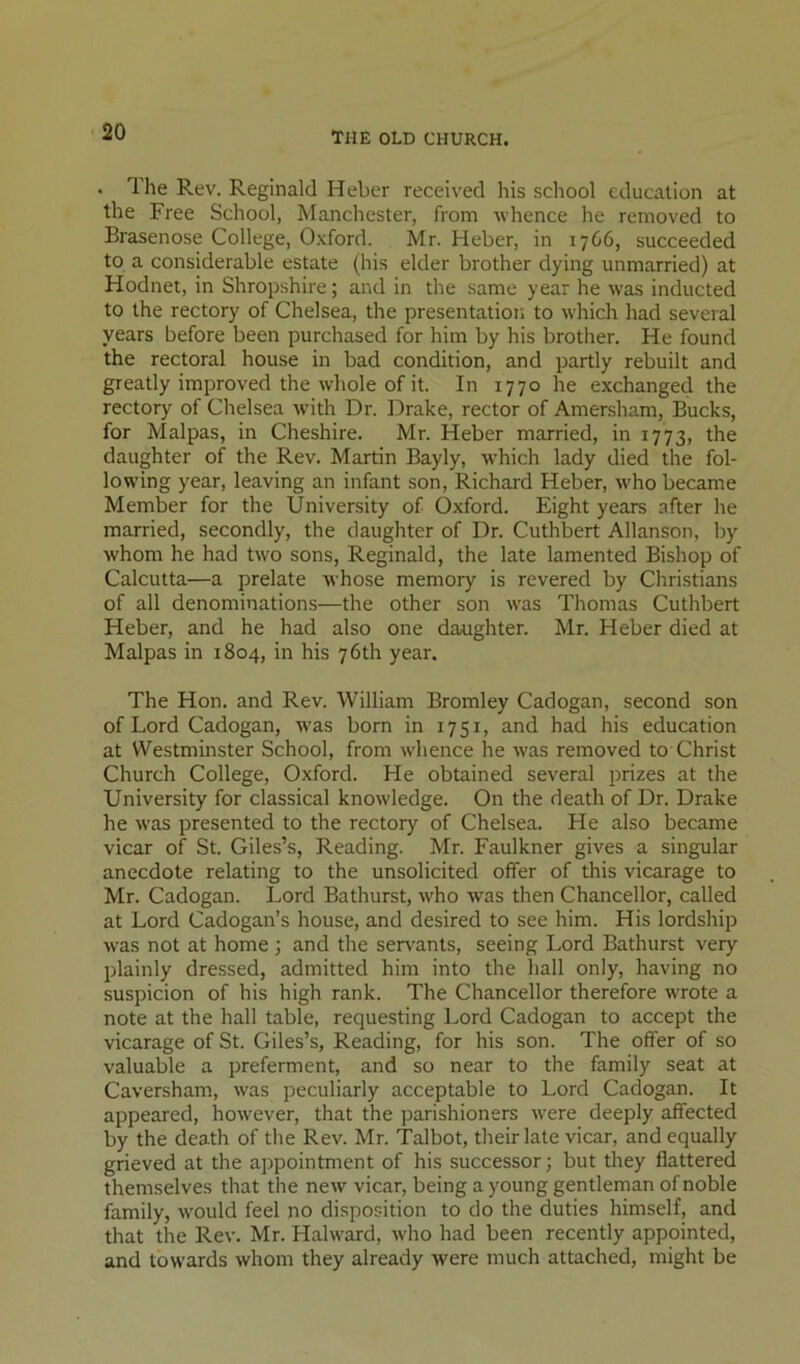 . The Rev. Reginald Heber received his school education at the Free School, Manchester, from whence he removed to Brasenose College, Oxford. Mr. Heber, in 1766, succeeded to a considerable estate (his elder brother dying unmarried) at Hodnet, in Shropshire; and in the same year he was inducted to the rectory of Chelsea, the presentation to which had several years before been purchased for him by his brother. He found the rectoral house in bad condition, and partly rebuilt and greatly improved the whole of it. In 1770 he exchanged the rectory of Chelsea with Dr. Drake, rector of Amersham, Bucks, for Malpas, in Cheshire. Mr. Heber married, in 1773, the daughter of the Rev. Martin Bayly, which lady died the fol- lowing year, leaving an infant son, Richard Heber, who became Member for the University of Oxford. Eight years after he married, secondly, the daughter of Dr. Cuthbert Allanson, by whom he had two sons, Reginald, the late lamented Bishop of Calcutta—a prelate whose memory is revered by Christians of all denominations—the other son was Thomas Cuthbert Heber, and he had also one daAighter. Mr. Heber died at Malpas in 1804, in his 76th year. The Hon. and Rev. William Bromley Cadogan, second son of Lord Cadogan, was born in 1751, and had his education at Westminster School, from whence he was removed to Christ Church College, Oxford. He obtained several prizes at the University for classical knowledge. On the death of Dr. Drake he was presented to the rectory of Chelsea. He also became vicar of St. Giles’s, Reading. Mr. Faulkner gives a singular anecdote relating to the unsolicited offer of this vicarage to Mr. Cadogan. Lord Bathurst, who was then Chancellor, called at Lord Cadogan’s house, and desired to see him. His lordship was not at home ; and the servants, seeing Lord Bathurst very plainly dressed, admitted him into the hall only, having no suspicion of his high rank. The Chancellor therefore wrote a note at the hall table, requesting Lord Cadogan to accept the vicarage of St. Giles’s, Reading, for his son. The offer of so valuable a preferment, and so near to the family seat at Caversham, was peculiarly acceptable to Lord Cadogan. It appeared, however, that the parishioners were deeply affected by the death of the Rev. Mr. Talbot, their late vicar, and equally grieved at the appointment of his successor; but they flattered themselves that the new vicar, being a young gentleman of noble family, would feel no disposition to do the duties himself, and that the Rev. Mr. Halward, who had been recently appointed, and towards whom they already were much attached, might be