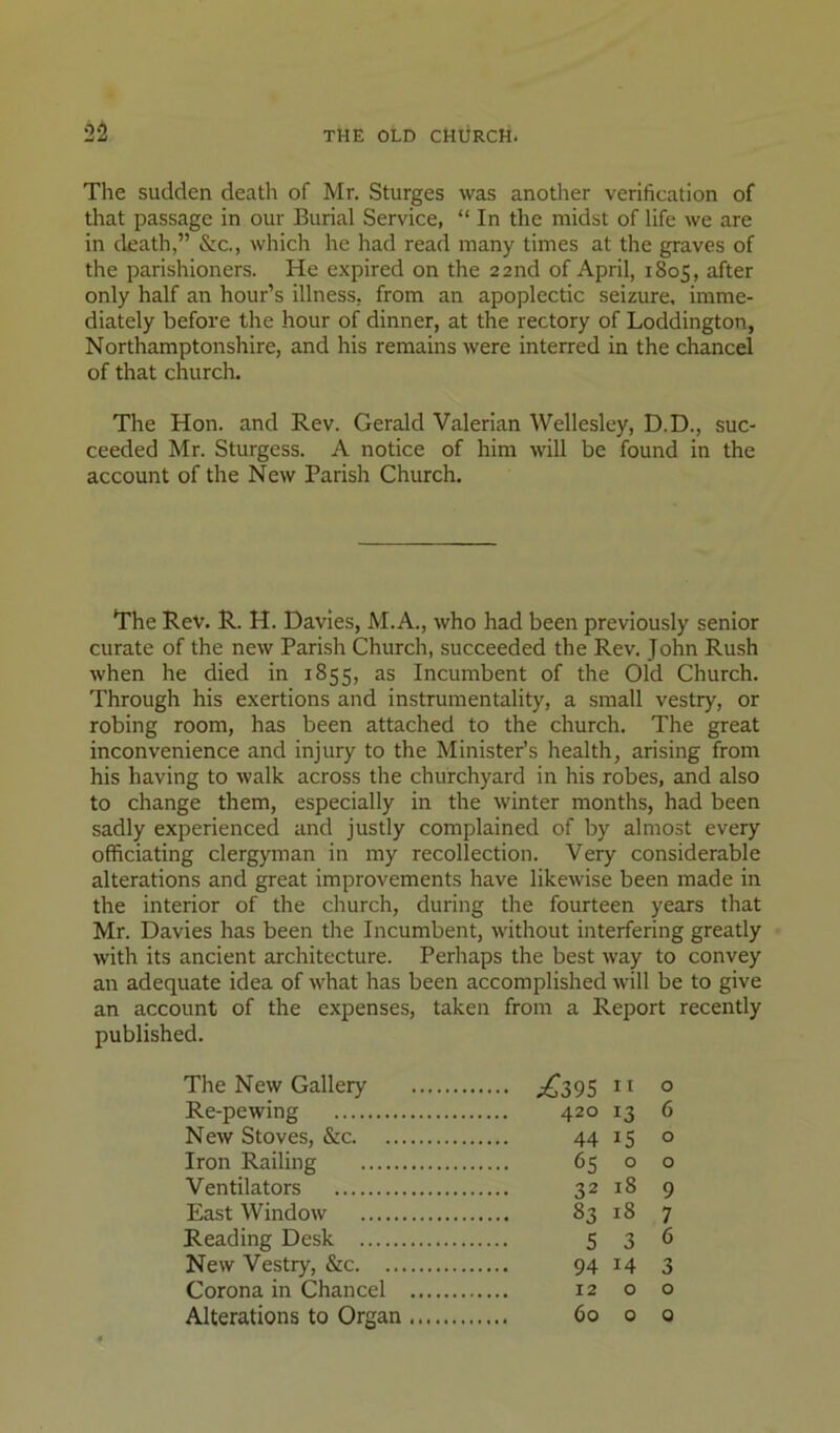 The sudden death of Mr. Sturges was another verification of that passage in our Burial Service, “ In the midst of life we are in death,” &c., which he had read many times at the graves of the parishioners. He expired on the 22 nd of April, 1805, after only half an hour’s illness, from an apoplectic seizure, imme- diately before the hour of dinner, at the rectory of Loddington, Northamptonshire, and his remains were interred in the chancel of that church. The Hon. and Rev. Gerald Valerian Wellesley, D.D., suc- ceeded Mr. Sturgess. A notice of him will be found in the account of the New Parish Church. The Rev. R. H. Davies, M.A., who had been previously senior curate of the new Parish Church, succeeded the Rev. John Rush when he died in 1855, as Incumbent of the Old Church. Through his exertions and instrumentality, a small vestry, or robing room, has been attached to the church. The great inconvenience and injury to the Minister’s health, arising from his having to walk across the churchyard in his robes, and also to change them, especially in the winter months, had been sadly experienced and justly complained of by almost every officiating clergyman in my recollection. Very considerable alterations and great improvements have likewise been made in the interior of the church, during the fourteen years that Mr. Davies has been the Incumbent, without interfering greatly with its ancient architecture. Perhaps the best way to convey an adequate idea of what has been accomplished will be to give an account of the expenses, taken from a Report recently published. The New Gallery ;€395 ° Re-pewing 420 13 6 New Stoves, &c 44 15 o Iron Railing 65 o o Ventilators 32 18 9 East Window 83 18 7 Reading Desk 5 3 6 New Vestry, &c 94 14 3 Corona in Chancel 12 o o Alterations to Organ 60 0 0