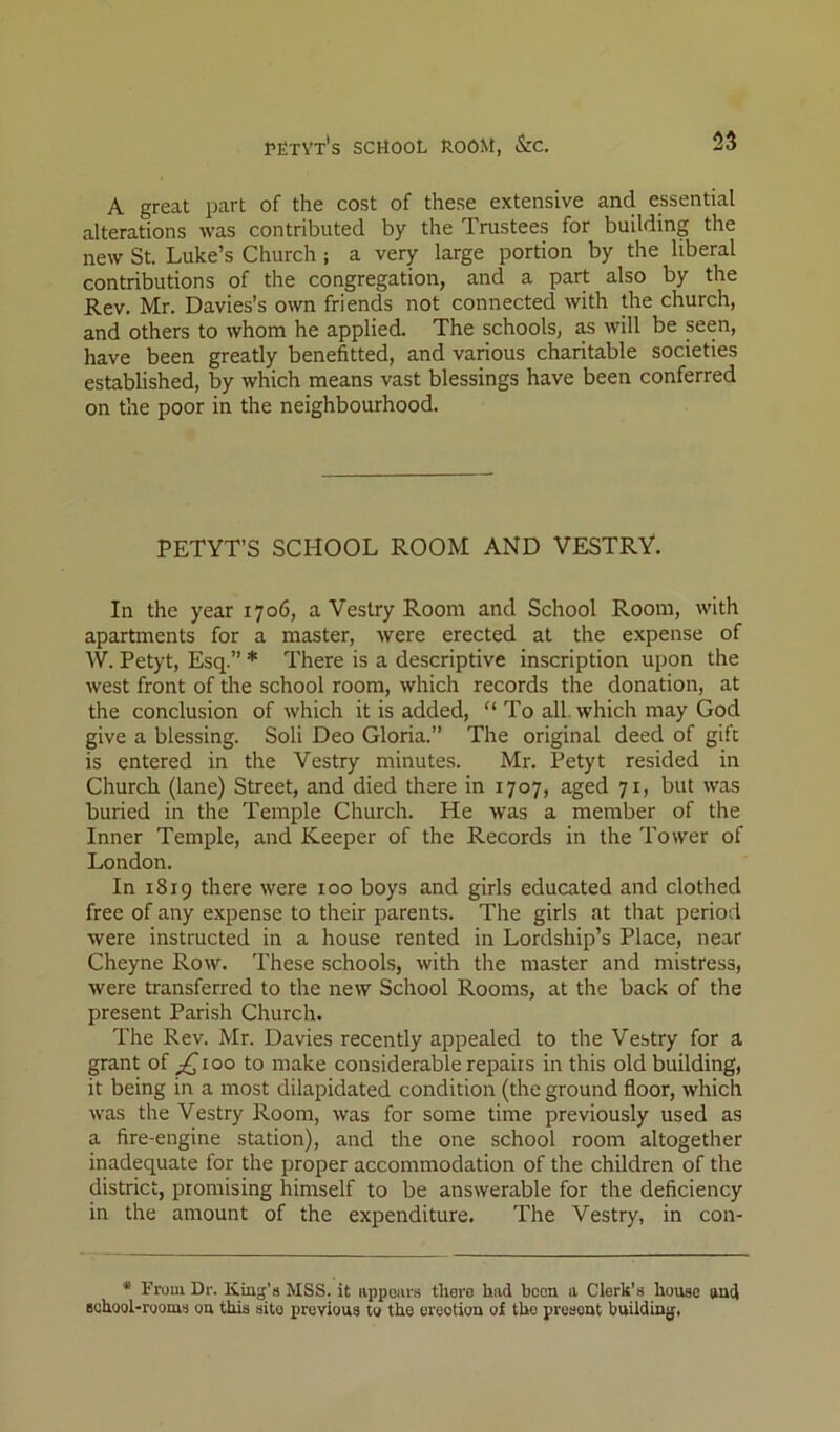 A great part of the cost of these extensive and essential alterations was contributed by the Trustees for building the new St. Luke’s Church ; a very large portion by the liberal contributions of the congregation, and a part also by the Rev. Mr. Davies’s otvn friends not connected with the church, and others to whom he applied. The schools, as will be seen, have been greatly benefitted, and various charitable societies established, by which means vast blessings have been conferred on the poor in the neighbourhood. PETYT’S SCHOOL ROOM AND VESTRY. In the year 1706, a Vestry Room and School Room, with apartments for a master, Avere erected at the expense of W. Petyt, Esq.” * There is a descriptive inscription upon the Avest front of the school room, Avhich records the donation, at the conclusion of Avhich it is added, “ To all. which may God give a blessing. Soli Deo Gloria.” The original deed of gift is entered in the Vestry minutes. Mr. Petyt resided in Church (lane) Street, and died there in 1707, aged 71, but Avas buried in the Temple Church. He Avas a member of the Inner Temple, and Keeper of the Records in the Tower of London. In 1819 there Avere 100 boys and girls educated and clothed free of any expense to their parents. The girls at that period were instructed in a house rented in Lordship’s Place, near Cheyne Roav. These schools, Avith the master and mistress, Avere transferred to the neAV School Rooms, at the back of the present Parish Church. The Rev. Mr. Davies recently appealed to the Vestry for a grant of ;^ioo to make considerable repairs in this old building, it being in a most dilapidated condition (the ground floor, Avhich Avas the Vestry Room, Avas for some time previously used as a fire-engine station), and the one school room altogether inadequate for the proper accommodation of the children of the district, promising himself to be answerable for the deficiency in the amount of the expenditure. The Vestry, in con- • Fruui Dr. King's MSS. it appears there had been a Clerk’s house and Bchool-rooms on this site previous to the erection of the present buildiuj},