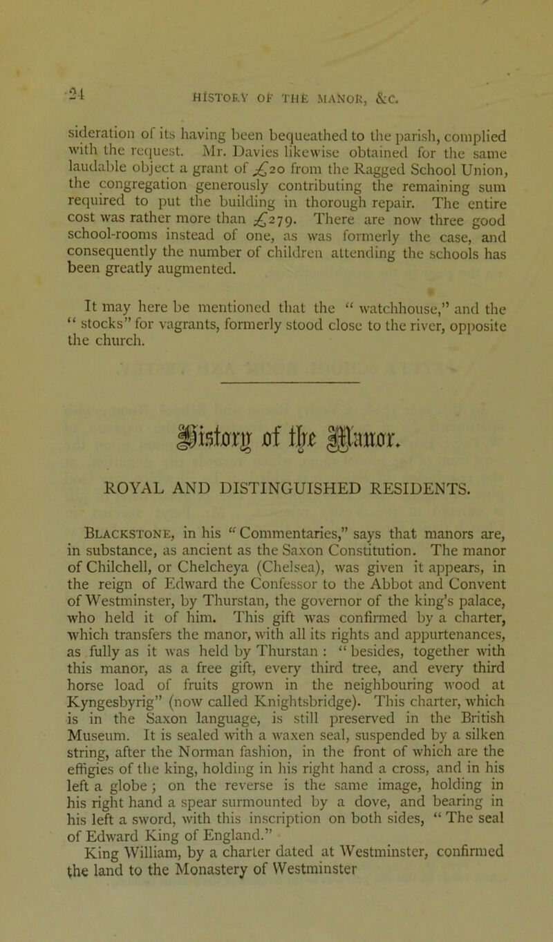 ■2-1 HiSTOE.V Ol THE MANOR, &C. sideration of its having been bequeathed to the parish, complied with the request. Mr. Davies likewise obtained for the same laudable object a grant of ^20 from the Ragged School Union, the congregation generously contributing the remaining sum required to put the building in thorough repair. The entire cost was rather more than £2}^. There are now three good school-rooms instead of one, as was formerly the case, and consequently the number of children attending the schools has been greatly augmented. It may here be mentioned that the “ watchhouse,” and the “ stocks” for vagrants, formerly stood close to the river, opposite the church. pist0rir 0f ROYAL AND DISTINGUISHED RESIDENTS. Blackstone, in his Commentaries,” says that manors are, in substance, as ancient as the Saxon Constitution. The manor of Chilchell, or Chelcheya (Chelsea), was given it appears, in the reign of Edward the Confessor to the Abbot and Convent of Westminster, by Thurstan, the governor of the king’s palace, who held it of him. This gift was confirmed by a charter, which transfers the manor, with all its rights and appurtenances, as fully as it was held by Thurstan : “ besides, together with this manor, as a free gift, every third tree, and every third horse load of fruits grown in the neighbouring wood at Kyngesbyrig” (now called Knightsbridge). This charter, which is in the Saxon language, is still preserved in the British Museum. It is sealed with a Avaxen seal, suspended by a silken string, after the Norman fashion, in the front of Avhieh are the effigies of the king, holding in his right hand a cross, and in his left a globe j on the reverse is the same image, holding in his right hand a spear surmounted by a dove, and bearing in his left a .sword, with this inscription on both sides, “ The seal of Edward King of England.” King William, by a charter dated at Westminster, confirmed the land to the Monastery of Westminster