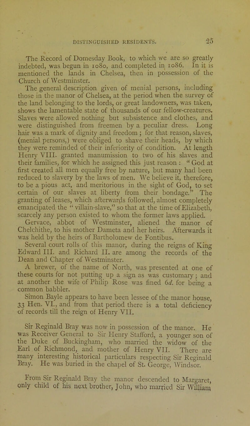 The Record of Domesday Book, to which we are so greatly indebted, was begun in 1080, and completed in 1086. In it is mentioned the lands in Chelsea, then in possession of the Church of Westminster. The general description given of menial persons, including those in the manor of Chelsea, at the period when the survey of the land belonging to the lords, or great landowners, was taken, shows the lamentable state of thousands of our fellow-creatures. Slaves were allowed nothing but subsistence and clothes, and were distinguished from freemen by a peculiar dress. Long hair was a mark of dignity and freedom ; for that reason, slaves, (menial persons,) were obliged to shave their heads, by which they were reminded of their inferiority of condition. At length Henry VIII. granted manumission to two of his slaves and their families, for which he assigned this just reason : “ God at first created all men equally free by nature, but many had been reduced to slavery by the laws of men. We believe it, therefore, to be a pious act, and meritorious in the sight of God, to set certain of our slaves at liberty from their bondage.” The granting of leases, which afterwards followed, almost completely emancipated the “villain-slave,” so that at the time of Elizabeth, scarcely any person existed to whom the former laws applied. Gervace, abbot of Westminster, aliened the manor of Chelchithe, to his mother Dameta and her heirs. Afterwards it was held by the heirs of Bartholomew de Fontibus. Several court rolls of this manor, during the reigns of King Edward III. and Richard II. are among the records of the Dean and Chapter of Westminster. A brewer, of the name of North, was presented at one of these courts for not putting up a sign as was customary; and at another the wife of Philip Rose was fined 6(f. for being a common babbler. Simon Bayle appears to have been lessee of the manor house, 33 Hen. VI., and from that period there is a total deficiency of records till the reign of Henry VII. Sir Reginald Bray was now in possession of the manor. He was Receiver General to Sir Plenry Stafford, a younger son of the Duke of Buckingham, who maiTied the widow of the Earl of Richmond, and mother of Henry VII. There are many interesting historical particulars respecting Sir Reginald Bray. He was buried in the chapel of St. George, Windsor. From Sir Reginald Bray the manor descended to Margaret, only child of his next brother, John, who married Sir William