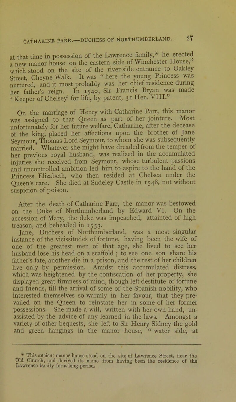 at that time in possession of the Lawrence family,* he erected a new manor house on the eastern side of Winchester House,” which stood on the site of the river-side entrance to Oakley Street, Cheyne Walk. It was “ here the young Princess ^yas nurtured, and it most probably was her chief residence during her father’s reign. In 1540, Sir Francis Bryan was made ‘ Keeper of Chelsey’ for life, by patent, 31 Hen. VIII.” On the marriage of Henry with Catharine Parr, this manor was assigned to that Queen as part of her jointure. Most unfortunately for her future welfare, Catharine, after the decease of the king, placed her affections upon the brother of Jane Seymour, Thomas Lord Seymour, to whom she was subsequently married. Whatever she might have dreaded from the temper of her previous royal husband, was realized in the accumulated injuries she received from Seymour, whose turbulent passions and uncontrolled ambition led him to aspire to the hand of the Princess Elizabeth, who then resided at Chelsea under the Queen’s care. She died at Sudeley Castle in 1548, not ivithout suspicion of poison. After the death of Catharine Parr, the manor w’as bestowed on the Duke of Northumberland by Edward VI. On the accession of Mary, the duke was impeached, attainted of high treason, and beheaded in 1553. Jane, Duchess of Northumberland, was a most singular instance of the vicissitudes of fortune, having been the wife of one of the greatest men of that age, she lived to see her husband lose his head on a scaffold ; to see one son share his father’s fate, another die in a prison, and the rest of her children live only by permission. Amidst this accumulated distress, which was heightened by the confiscation of her property, she displayed great finnness of mind, though left destitute of fortune and friends, till the arrival of some of the Spanish nobility, who interested themselves so warmly in her favour, that they pre- vailed on the Queen to reinstate her in some of her former possessions. She made a will, written with her own hand, un- assisted by the advice of any learned in the laws. Amongst a variety of other bequests, she left to Sir Henry Sidney the gold and green hangings in the manor house, “ water side, at * This ancient manor house stood on the site of Lawenco Street, near tho Old Church, and derived its name from having been tho residence of tho LaWronoe facoily for a long period.
