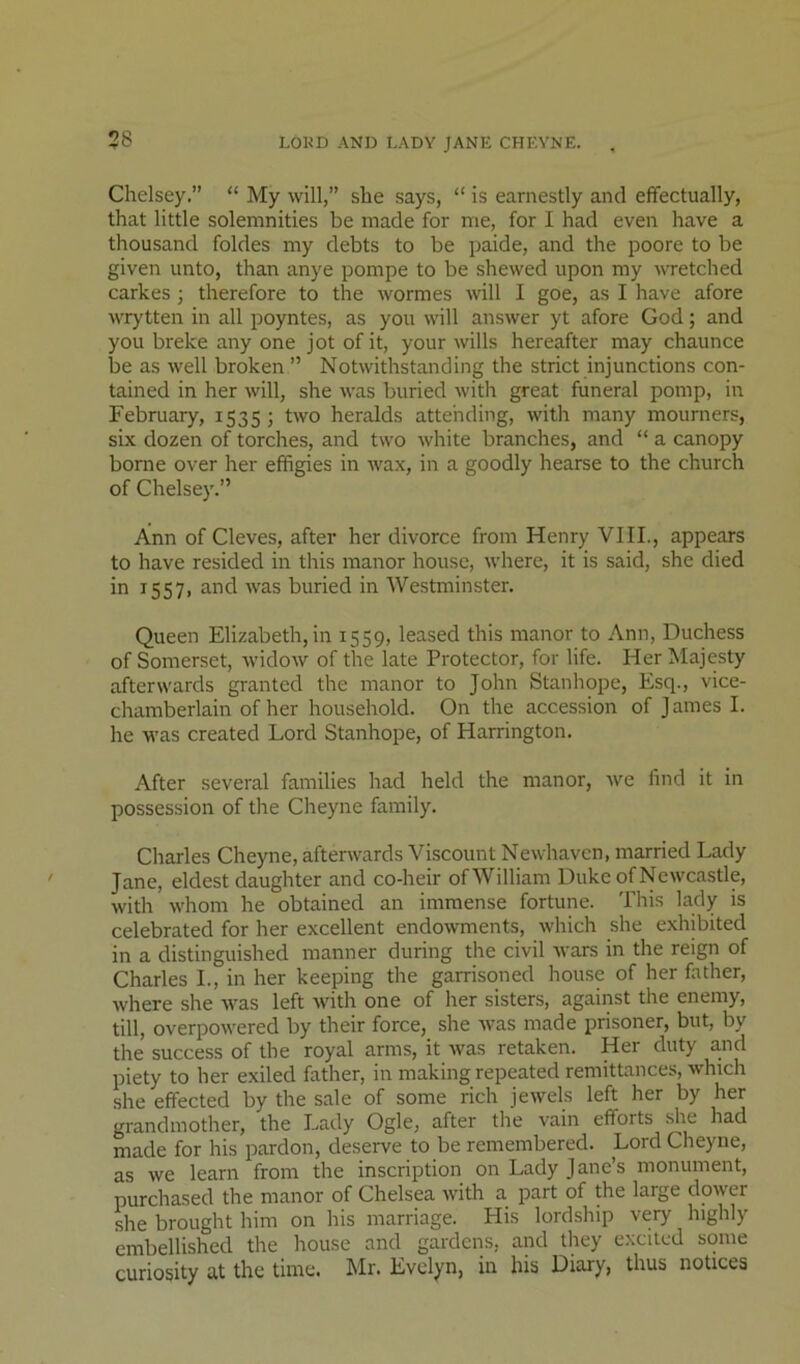 38 LOKD AND LADY JANE CHEYNE. Chelsey.” “ My will,” she says, “ is earnestly and effectually, that little solemnities be made for me, for I had even have a thousand foldes my debts to be paide, and the poore to be given unto, than anye pompe to be shewed upon my wetched carkes; therefore to the wormes will I goe, as I have afore wrytten in all poyntes, as you will answer yt afore God; and you breke any one jot of it, your wills hereafter may chaunce be as well broken ” Notwithstanding the strict injunctions con- tained in her will, she was buried with great funeral pomp, in February, 1535; two heralds attending, with many mourners, six dozen of torches, and two white branches, and “ a canopy borne over her effigies in wax, in a goodly hearse to the church of Chelsey.” Ann of Cleves, after her divorce from Henry VIII., appears to have resided in this manor house, where, it is said, she died in 1557, and Avas buried in Westminster. Queen Elizabeth,in 1559, leased this manor to Ann, Duchess of Somerset, Avidow of the late Protector, for life. Her Majesty afterwards granted the manor to John Stanhope, Esq., vice- chamberlain of her household. On the accession of James I. he was created Lord Stanhope, of Harrington. After several families had held the manor, Ave find it in possession of the Cheyne family. Charles Cheyne, afterAvards Viscount NeAvhaven, married Lady Jane, eldest daughter and co-heir ofWilliam Duke of NcAVcastle, Avith Avhom he obtained an immense fortune. This lady is celebrated for her excellent endoAvments, Avhich she exhibited in a distinguished manner during the civil Avars in the reign of Charles L, in her keeping the garrisoned house of her father, Avhere she Avas left Avith one of her sisters, against the enemy, till, overpoAvered by their force, she Avas made prisoner, but, by the success of the royal arms, it Avas retaken. Her duty a.nd piety to her exiled father, in making repeated remittances, Avhich she effected by the sale of some rich jeAvels left her by her grandmother, the Lady Ogle, after the vain efforts .^le had made for his pardon, deserve to be remembered. Lord Cheyne, as Ave learn from the inscription on Lady Jane’s monument, purchased the manor of Chelsea Avith a part of the large doAver she brought him on his marriage. His lordship very highly embellished the house and gardens, and they excited some curiosity at the time. Mr. Evelyn, in his Diary, thus notices