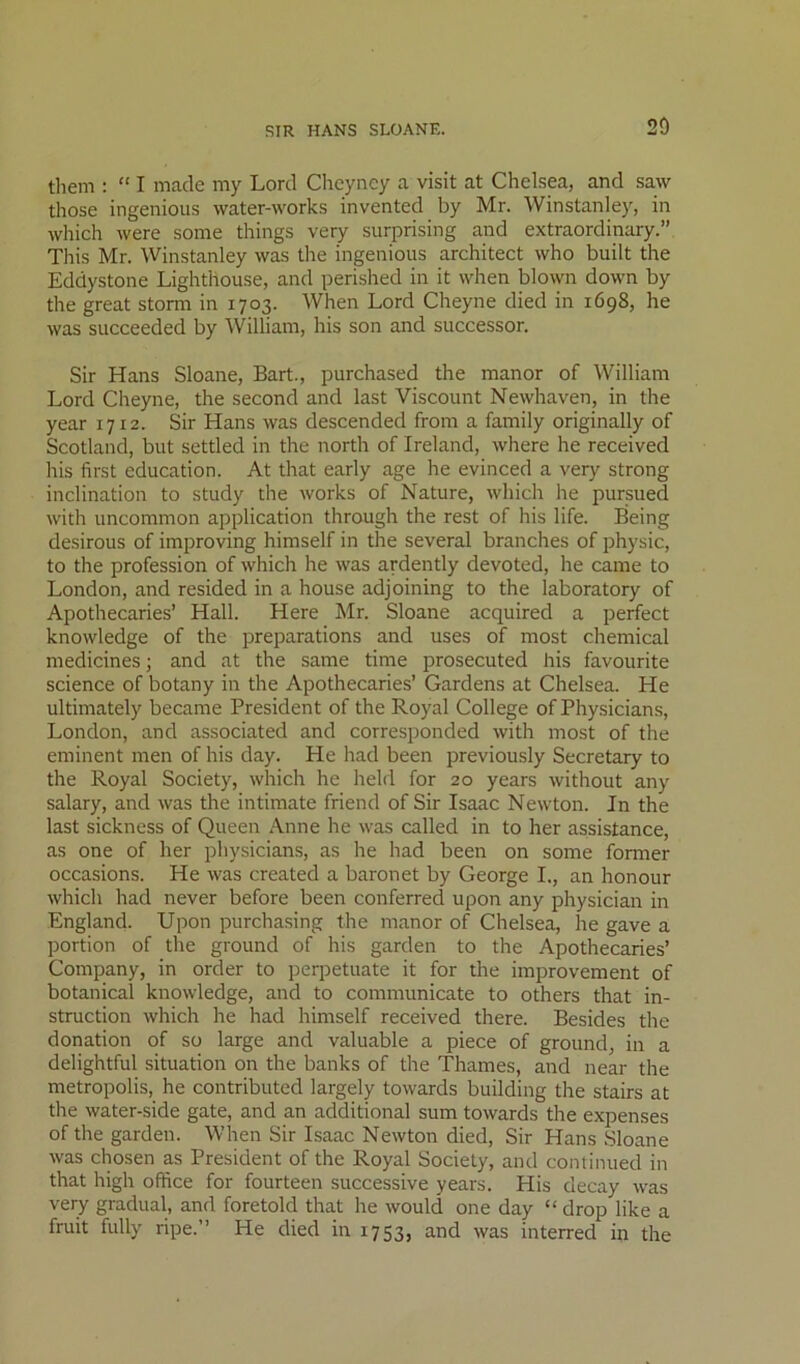 them : “ I made my Lord Chcyncy a visit at Chelsea, and saw those ingenious water-works invented by Mr. Winstanley, in which were some things very surprising and extraordinary.” This Mr. Winstanley was the ingenious architect who built the Eddystone Lighthouse, and perished in it when blown down by the great storm in 1703. When Lord Cheyne died in 1698, he was succeeded by William, his son and successor. Sir Hans Sloane, Bart., purchased the manor of William Lord Cheyne, the second and last Viscount Newhaven, in the year 1712. Sir Hans was descended from a family originally of Scotland, but settled in the north of Ireland, where he received his first education. At that early age he evinced a very strong inclination to study the Avorks of Nature, which he pursued with uncommon application through the rest of his life. Being desirous of improving himself in the several branches of physic, to the profession of which he was ardently devoted, he came to London, and resided in a house adjoining to the laboratory of Apothecaries’ Hall. Here Mr. Sloane acquired a perfect knowledge of the preparations and uses of most chemical medicines; and at the same time prosecuted his favourite science of botany in the Apothecaries’ Gardens at Chelsea. He ultimately became President of the Royal College of Physicians, London, and associated and corresponded Avith most of the eminent men of his day. He had been previously Secretary to the Royal Society, Avhich he held for 20 years Avithout any salary, and Avas the intimate friend of Sir Isaac NeAvton. In the last sickness of Queen x\nne he Avas called in to her assistance, as one of her physicians, as he had been on some former occasions. He Avas created a baronet by George I., an honour Avhich had never before been conferred upon any physician in England. Upon purchasing the manor of Chelsea, he gave a portion of the ground of his garden to the Apothecaries’ Company, in order to perpetuate it for the improvement of botanical knoAvledge, and to communicate to others that in- struction Avhich he had himself received there. Besides the donation of so large and valuable a piece of ground, in a delightful situation on the banks of the Thames, and near the metropolis, he contributed largely tOAvards building the stairs at the water-side gate, and an additional sum tOAvards the expenses of the garden. When Sir Isaac NeAVton died. Sir Hans Sloane Avas chosen as President of the Royal Society, and continued in that high office for fourteen successive years. His decay Avas very gradual, and foretold that he Avould one day “ drop like a fruit fully ripe.” He died in 1753, and was interred in the