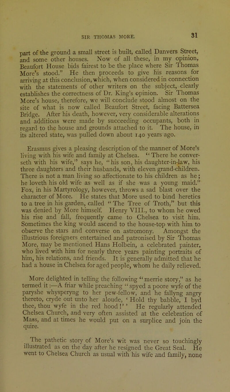 part of the ground a small street is built, called Danvers Street, and some other houses. Now of all these, in my opinion, Beaufort House bids fairest to be the place where Sir Thomas More’s stood.” He then proceeds to give his reasons for arriving at this conclusion, which, when considered in connection with the statements of other writers on the subject, clearly establishes the correctness of Dr. King’s opinion. Sir Thomas More’s house, therefore, we will conclude stood almost on the site of what is now called Beaufort Street, facing Battersea Bridge, After his death, however, very considerable alterations and additions were made by succeeding occupants, both in regard to the house and grounds attached to it. The house, in its altered state, was pulled down about 140 years ago. Erasmus gives a pleasing description of the manner of More’s living with his wife and family at Chelsea. “ There he conver- seth with his wife,” says he, “ his son, his daughter-in-law, his three daughters and their husbands, with eleven grand-children. There is not a man living so affectionate to his children as he; he loveth his old wife as well as if she Avas a young maid.” Fox, in his Martyrology, hoAvever, throws a sad blast over the character of More. He states that More used to bind heretics to a tree in his garden, called “ The Tree of Troth,” but this was denied by More himself. Henry VIII., to Avhom he owed his rise and fall, frequently came to Chelsea to visit him. Sometimes the king Avould ascend to the house-top with him to observe the stars and converse on astromony. Amongst the illustrious foreigners entertained and patronised by Sir Thomas More, may be mentioned Hans Holbein, a celebrated painter, who lived with him for nearly three years painting portraits of him, his relations, and friends. It is generally admitted that he had a house in Chelsea for aged people, whom he daily relieved. More delighted in telling the following “ merrie story,” as he termed it:—A friar while preaching “ spyed a poore Avyfe of the paryshe Avhysperyng to her pew-fellow, and he fallyng angry thereto, cryde out unto her aloude, ‘ Hold thy babble, I byd thee, thou wyfe in the red hood! ’ ’ He regularly attended Chelsea Church, and very often assisted at the celebration of Mass, and at times he Avould put on a surplice and join the quire. The pathetic story of More’s wit Avas never so touchingly illustrated as on the day after he resigned the Great Seal. He Avent to Chelsea Church as usual Avith his Avife and family, none