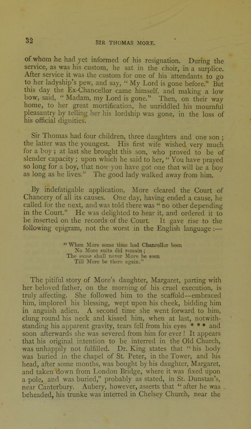 of whom he had yet informed of his resignation. During the service, as was his custom, he sat in the choir, in a surplice. After service it was the custom for one of his attendants to go to her ladyship’s pew, and say, “ My Lord is gone before.” But this day the Ex-Chancellor came himself, and making a low bow, said, “ Madam, my Lord is gone.” Then, on their way home, to her great mortification, he unriddled his mournful pleasantry by telling her his lordship was gone, in the loss of his official dignities. Sir Thomas had four children, three daughters and one son ; the latter was the youngest. His first wife wished very much for a boy; at last she brought this son, who proved to be of slender capacity; upon which he said to her, “ You have prayed so long for a boy, that now you have got one that will be a boy as long as he lives.” The good lady walked away from him. By indefatigable application. More cleared the Court of Chancery of all its causes. One day, having ended a cause, he called for the next, and was told there was “ no other depending in the Court.” He was delighted to hear it, and ordered it to be inserted on the records of the Court. It gave rise to the following epigram, not the worst in the Engli^i language:— “When More some rime had Chancellor been No More suits did remain; The same shall never More be seen Till More be there again.” The pitiful story of More’s daughter, Margaret, parting with her beloved father, on the morning of his cruel execution, is truly affecting. She followed him to the scaffold—embraced him, implored his blessing, wept upon his cheek, bidding him in anguLsh adieu. A second time she went fonvard to him, clung round his neck and kissed him, when at last, notwith- standing his apparent gravity, tears fell from his eyes ♦ ♦ * and soon afterwards she was severed from him for ever ! It appears that his original intention to be interred in the Old Church, was unhappily not fulfilled. Dr. King states that “ his body was buried in the chapel of St. Peter, in the Tower, and his head, after some months, was bought by his daughter, Margaret, and taken down from London Bridge, where it was fixed upon a pole, and was buried,” probably as stated, in St. Dunstan’s, near Canterbury. Aubery, however, asserts that “ after he was beheaded, his trunke was interred in Chelsey Church, near the