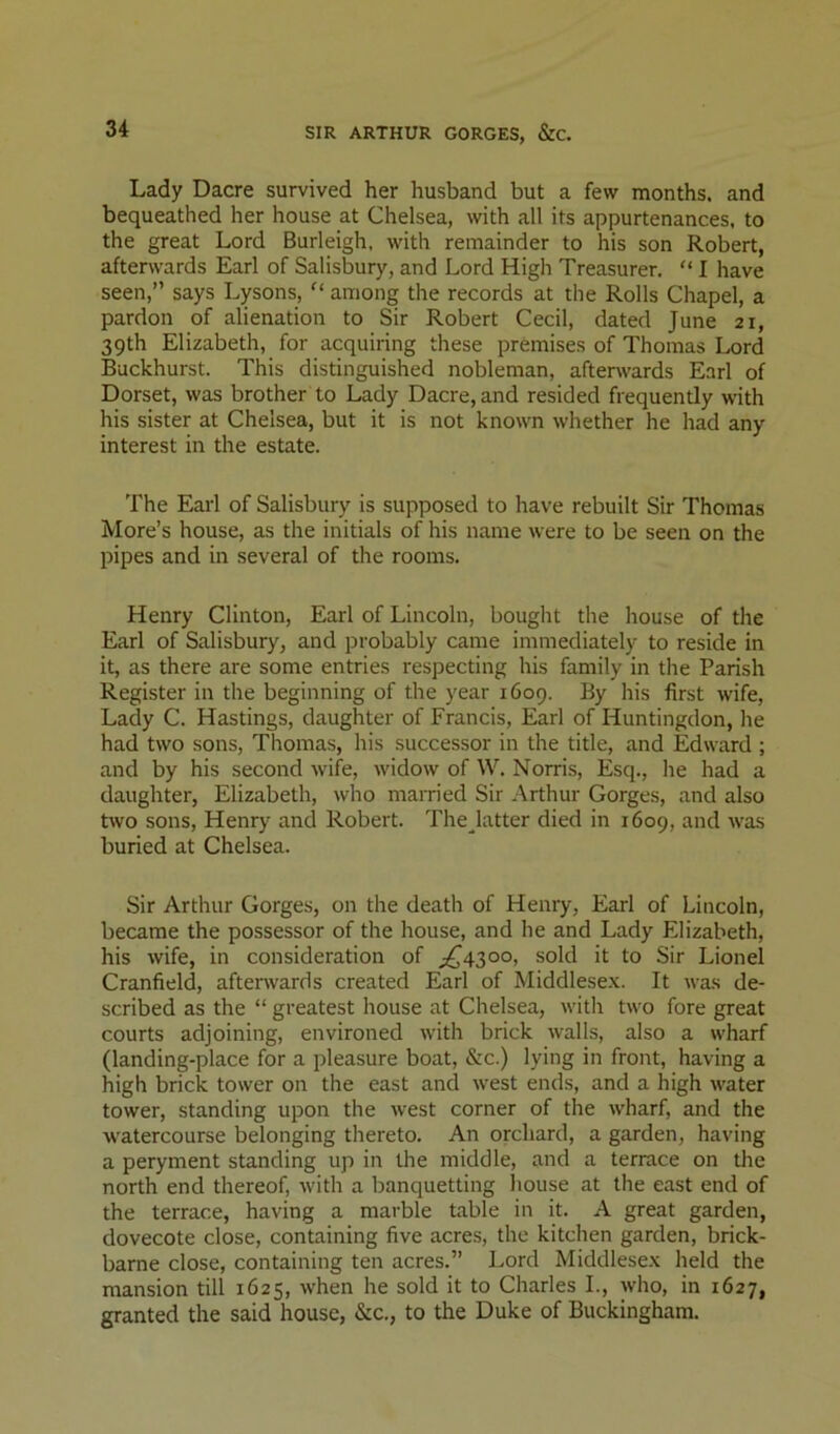 SIR ARTHUR GORGES, &C. Lady Dacre survived her husband but a few months, and bequeathed her house at Chelsea, with all its appurtenances, to the great Lord Burleigh, with remainder to his son Robert, afterwards Earl of Salisbury, and Lord High Treasurer. “ I have seen,” says Lysons,  among the records at the Rolls Chapel, a pardon of alienation to Sir Robert Cecil, dated June 21, 39th Elizabeth, for acquiring these premises of Thomas Lord Buckhurst. This distinguished nobleman, afterwards Earl of Dorset, was brother to Lady Dacre, and resided frequently with his sister at Chelsea, but it is not known whether he had any interest in the estate. The Earl of Salisbury is supposed to have rebuilt Sir Thomas More’s house, as the initials of his name were to be seen on the pipes and in several of the rooms. Henry Clinton, Earl of Lincoln, bought the house of the Earl of Salisbury, and probably came immediately to reside in it, as there are some entries respecting his family in the Parish Register in the beginning of the year 1609. By his first wife, Lady C. Hastings, daughter of Francis, Earl of Huntingdon, he had two sons, Thomas, his successor in the title, and Edward ; and by his second wife, widow of W. Norris, Esq., he had a daughter, Elizabeth, who married Sir .\rthur Gorges, and also two sons, Henry and Robert. The latter died in 1609, and was buried at Chelsea. Sir Arthur Gorges, on the death of Henry, Earl of Lincoln, became the possessor of the house, and he and Lady Elizabeth, his wife, in consideration of ;^43oo, sold it to Sir Lionel Cranfield, aftenvards created Earl of Middlese.x. It was de- scribed as the “ greatest house at Chelsea, with two fore great courts adjoining, environed with brick walls, also a wharf (landing-place for a pleasure boat, &c.) lying in front, having a high brick tower on the east and west ends, and a high water tower, standing upon the west corner of the wharf, and the watercourse belonging thereto. An orchard, a garden, having a peryment standing up in the middle, and a terrace on the north end thereof, with a banquetting liouse at the east end of the terrace, having a marble table in it. A great garden, dovecote close, containing five acres, the kitchen garden, brick- barne close, containing ten acres.” Lord Middlese.x held the mansion till 1625, when he sold it to Charles I., who, in 1627, granted the said house, &c., to the Duke of Buckingham.
