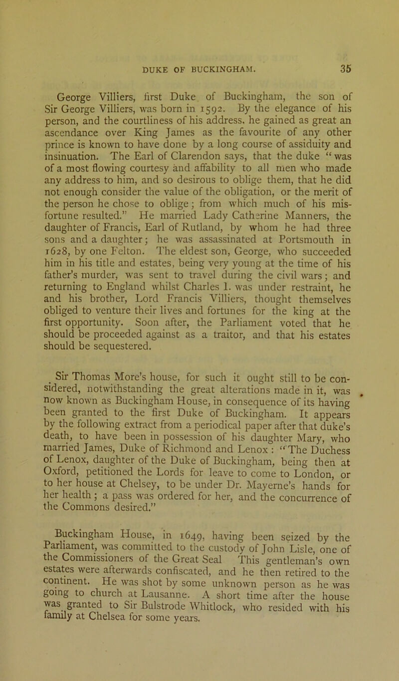 George Villiers, first Duke of Buckingham, the son of Sir George Villiers, was born in 1592. By the elegance of his person, and the courtliness of his address, he gained as great an ascendance over King James as the favourite of any other prince is known to have done by a long course of assiduity and insinuation. The Earl of Clarendon says, that the duke “ was of a most flowing courtesy and affability to all men who made any address to him, and so desirous to oblige them, that he did not enough consider the value of the obligation, or the merit of the person he chose to oblige; from Avhich much of his mis- fortune resulted.” He married Lady Catherine Manners, the daughter of Francis, Earl of Rutland, by whom he had three sons and a daughter; he was assassinated at Portsmouth in 1628, by one Felton. The eldest son, George, who succeeded him in his title and estates, being very young at the time of his father’s murder, was sent to travel during the civil wars; and returning to England whilst Charles 1. was under restraint, he and his brother. Lord Francis Villiers, thought themselves obliged to venture their lives and fortunes for the king at the first opportunity. Soon after, the Parliament voted that he should be proceeded against as a traitor, and that his estates should be sequestered. _ Sir Thomas More’s house, for such it ought still to be con- sidered, notwithstanding the great alterations made in it, was now known as Buckingham House, in consequence of its having been granted to the first Duke of Buckingham. It appears by the following extract from a periodical paper after that duke’s death, to have been in possession of his daughter Mary, who married James, Duke of Richmond and Lenox : “ The Duchess of Lenox, daughter of the Duke of Buckingham, being then at Oxford, petitioned the Lords for leave to come to London, or to her house at Chelsey, to be under Dr. Mayerne’s hands’ for her health ; a pass was ordered for her, and the concurrence of the Commons desired.” Buckingham House, in 1649, having been seized by the Parliament, Avas committed to the custody of John Lisle, one of the Commissioners of the Great Seal This gentleman’s own estates were afterwards confiscated, and he then retired to the continent. He was shot by some unknown person as he was going to church at Lausanne. A short time after the house was granted to Sir Bulstrode Whitlock, who resided with his family at Chelsea for some years.