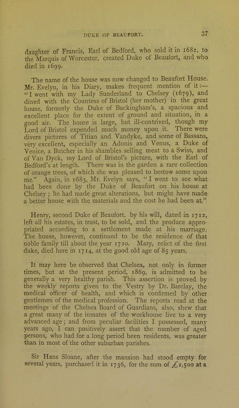 DUKE OF BEAUFORT. daughter of Francis, Earl of Bedford, who sold it in 1682, to the Marquis of Worcester, created Duke of Beaufort, and who died in 1699. The name of the house was now changed to Beaufort House. Mr. Evelyn, in his Diary, makes frequent mention of it;— “I went with my Lady Sunderland to Chelsey (1679), and dined with the Countess of Bristol (her mother) in the great house, formerly the Duke of Buckingham’s, a spacious and excellent place for the extent of ground and situation, in a good air. The house is large, but ill-contrived, though my Lord of Bristol expended much money upon it. There were divers pictures of Titian and Vandyke, and some of Bassans, very excellent, especially an Adonis and Venus, a Duke of Venice, a Butcher in his shambles selling meat to a Swiss, and of Van Dyck, my Lord of Bristol’s picture, with the Earl of Bedford’s at length. There was in the garden a rare collection of orange trees, of which she was pleased to bestow some upon me.” Again, in 1683, Mr. Evelyn says, “I went to see what had been done by the Duke of Beaufort on his house at Chelsey ; he had made great alterations, but might have made a better house with the materials and the cost he had been at.” Henry, second Duke of Beaufort, by his will, dated in 1712, left all his estates, in trust, to be sold, and the produce appro- priated according to a settlement made at his marriage. The house, however, continued to be the residence of that noble family till about the year 1720. Mary, relict of the first duke, died here in 1714, at the good old age of 85 years. It may here be observed that Chelsea, not only in former- times, but at the present period, 1869, is admitted to be generally a very healthy parish. This assertion is proved by the weekly reports given to the Vestry by Dr. Barclay, the medical officer of health, and which is confirmed by other gentlemen of the medical profession. The reports read at the meetings of the Chelsea Board of Guardians, also, shew that a great many of the inmates of the workhouse live to a very advanced age; and from peculiar facilities I possessed, many years ago, I can positively assert that the number of aged persons, who had for a long period been residents, was greater than in most of the other suburban parishes. Sir Hans Sloane, after the mansion had stood empty for several years, purchased it in 1736, for the sum of ;^2,5oo at a