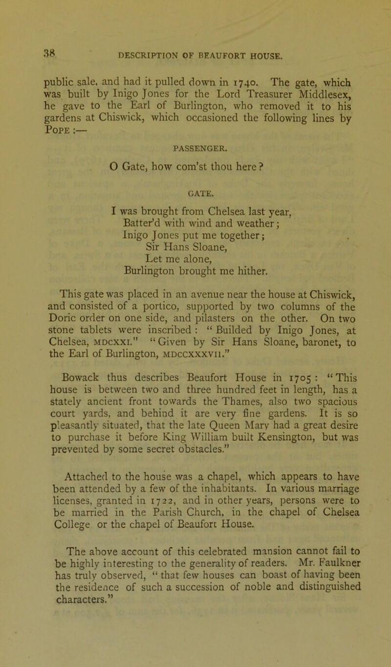 DESCRIPTION OF BEAUFORT HOUSE. public sale, and had it pulled down in 1740. The gate, which was built by Inigo Jones for the Lord Treasurer Middlesex, he gave to the Earl of Burlington, who removed it to his gardens at Chiswick, which occasioned the following lines by Pope :— PASSENGER. 0 Gate, how com’st thou here ? GATE. 1 was brought from Chelsea last year, Batter’d with wind and weather; Inigo Jones put me together; Sir Hans Sloane, Let me alone, Burlington brought me hither. This gate was placed in an avenue near the house at Chiswick, and consisted of a portico, supported by two columns of the Doric order on one side, and pilasters on the other. On two stone tablets were inscribed ; “ Builded by Inigo Jones, at Chelsea, mdcxxi.” “ Given by Sir Hans Sloane, baronet, to the Earl of Burlington, mdccxxxvii.” Bowack thus describes Beaufort House in 1705: “This house is between two and three hundred feet in length, has a stately ancient front towards the Thames, also two spacious court yards, and behind it are very fine gardens. It is so pleasantly situated, that the late Queen Mary had a great desire to purchase it before King William built Kensington, but was prevented by some secret obstacles.” Attached to the house was a chapel, which appears to have been attended by a few of the inhabitants. In various marriage licenses, granted in 1722, and in other years, persons were to be married in the Parish Church, in the chapel of Chelsea College or the chapel of Beaufort House. The above account of this celebrated mansion cannot fail to be highly interesting to the generality of readers. Mr. Faulkner has truly observed, “ that few houses can boast of having been the residence of such a succession of noble and distinguished characters.”