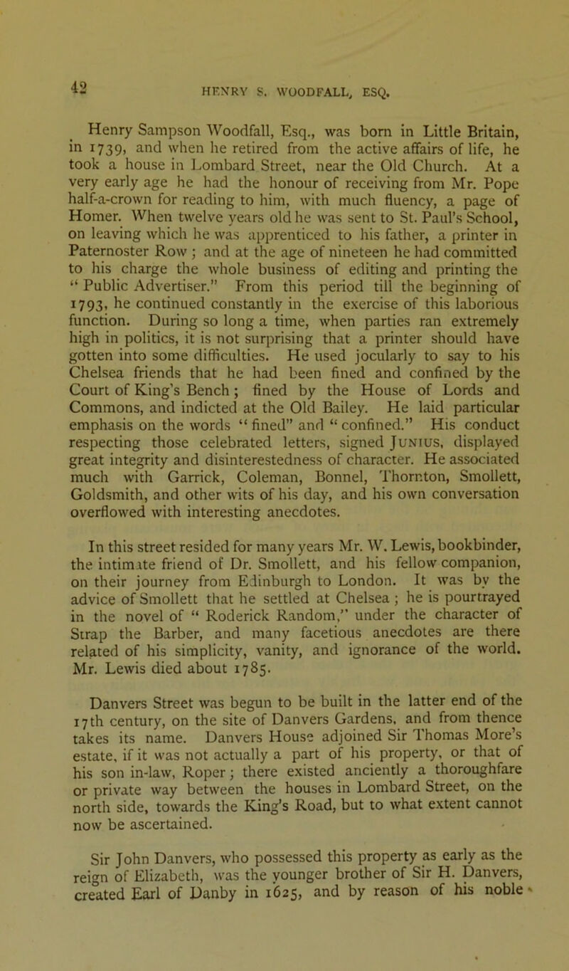 HKNRY S. WOODFALL, ESQ. Henry Sampson Woodfall, Esq., was bom in Little Britain, ^^739> 3.nd when he retired from the active affairs of life, he took a house in Lombard Street, near the Old Church. At a very early age he had the honour of receiving from Mr. Pope half-a-crown for reading to him, with much fluency, a page of Homer. When twelve years old he was sent to St. Paul’s School, on leaving which he was apprenticed to his father, a printer in Paternoster Row ; and at the age of nineteen he had committed to his charge the whole business of editing and printing the “ Public Advertiser.” From this period till the beginning of 1793, he continued constantly in the exercise of this laborious function. During so long a time, when parties ran extremely high in politics, it is not surjirising that a printer should have gotten into some difficulties. He used jocularly to say to his Chelsea friends that he had been fined and confined by the Court of King’s Bench; fined by the House of Lords and Commons, and indicted at the Old Bailey. He laid particular emphasis on the words “ fined” and “ confined.” His conduct respecting those celebrated letters, signed Junius, displayed great integrity and disinterestedness of character. He associated much with Garrick, Coleman, Bonnel, Thornton, Smollett, Goldsmith, and other wits of his day, and his own conversation overflowed with interesting anecdotes. In this street resided for many years Mr. W. Lewis, bookbinder, the intimate friend of Dr. Smollett, and his fellow companion, on their journey from Edinburgh to London. It was by the advice of Smollett that he settled at Chelsea ; he is pourtrayed in the novel of “ Roderick Random,” under the character of Strap the Barber, and many facetious anecdotes are there related of his simplicity, vanity, and ignorance of the world. Mr. Lewis died about 1785. Danvers Street was begun to be built in the latter end of the 17 th century, on the site of Danvers Gardens, and from thence takes its name. Danvers House adjoined Sir Thomas More’s estate, if it was not actually a part of his property, or that of his son in-law, Roper; there existed anciently a thoroughfare or private way between the houses in Lombard Street, on the north side, towards the King’s Road, but to what extent cannot now be ascertained. Sir John Danvers, who possessed this property as early as the reign of Elizabeth, was the younger brother of Sir H. Danvers, created Earl of Danby in 1625, and by reason of his noble»