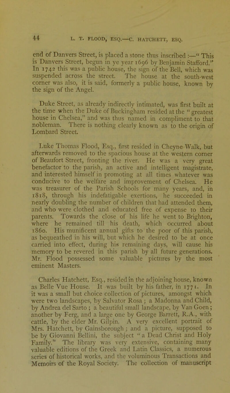 end of Danvers Street, is placed a stone thus inscribed :—“ This is Danvers Street, begun in ye year 1696 by Benjamin Stafford.” In 1742 this was a public house, the sign of the Bell, which was suspended across the street. The house at the south-west corner was also, it is said, formerly a public house, known by the sign of the Angel. Duke Street, as already indirectly intimated, was first built at the time when the Duke of Buckingham resided at the “greatest house in Chelsea,” and was thus named in compliment to that nobleman. There is nothing clearly known as to the origin of Lombard Street. Luke Thomas Flood, Esq., first resided in Cheyne Walk, but afterwards removed to the spacious house at the western corner of Beaufort Street, fronting the river. He was a very great benefactor to the parish, an active and intelligent magistrate, and interested himself in promoting at all times whatever was conducive to the welfare and improvement of Chelsea. He was treasurer of the Parish Schools for many years, and, in i8i8, through his indefatigable exertions, he succeeded in nearly doubling the number of children th.at had attended them, and who were clothed and educated free of expense to their parents. Towards the close of his life he went to Brighton, where he remained till his death, which occurred about i860. His munificent annual gifts to the poor of this parish, as bequeathed in his will, but which he desired to be at once carried into effect, during his remaining days, will cause his memory to be revered in this parish by all future generations. Mr. Flood possessed some valuable pictures by the most eminent Masters. Charles Hatchett, Esq., resided in the adjoining house, known as Belle Vue House. It was built by his father, in 1771. In it was a small but choice collection of picture.s, amongst which were two landscapes, by Salvator Rosa ; a Madonna and Child, by Andrea del Sarto ; a beautiful .small landscape, by Van Goen; another by Ferg, and a large one by George Barrett, R.A-, with cattle, by the elder Mr. Gilpin. A very excellent portrait of Mrs. Hatchett, by Gainsborough ; and a picture, supposed to be by Giovanni Bellini, the subject “a Dead Christ and Holy Family.” The library was very extensive, containing many valuable editions of the Greek and Latin Classics, a numerous series of historical works, and the voluminous Transactions and Memoirs of the Royal Society. The collection of manuscript