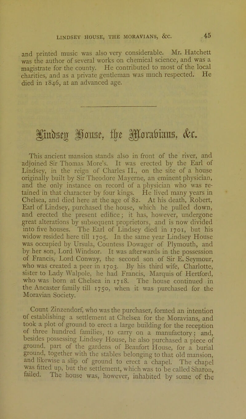 and printed music was also very considerable. Mr. Hatchett was the author of several works on chemical science, and was a magistrate for the county. He contributed to most of the local charities, and as a private gentleman was much respected. He died in 1846, at an advanced age. This ancient mansion stands also in front of the river, and adjoined Sir Thomas More’s. It was erected by the Earl of Lindsey, in the reign of Charles II., on the site of a house originally built by Sir Theodore Mayerne, an eminent physician, and the only instance on record of a physician who was re- tained in that character by four kings. He lived many years in Chelsea, and died here at the age of 82. At his death, Robert, Earl of Lindsey, purchased the house, which he pulled down, and erected the present edifice; it has, however, undergone great alterations by subsequent proprietors, and is now divided into five houses. The Earl of Lindsey died in 1701, but his widow resided here till 1705. In the same year Lindsey House was occupied by Ursula, Countess Dowager of Plymouth, and by her son. Lord Windsor. It was afterwards in the possession of Francis, Lord Conway, the second son of Sir E. Seymour, who was created a peer in 1703. By his third wife, Charlotte, sister to Lady Walpole, he had Francis, Marquis of Hertford, who was born at Chelsea in 1718. The house continued in the Ancaster family till 1750, when it was purchased for the Moravian Society. Count Zinzendorf, who was the purchaser, formed an intention of establishing a settlement at Chelsea for the Moravians, and took a plot of ground to erect a large building for the reception of three hundred families, to carry on a manufactory; and, besides possessing Lindsey House, he also purchased a piece of ground, part of the gardens of Beaufort House, for a burial ground, together with the stables belonging to that old mansion, and likewise a slip of ground to erect a chapel. The chapel Was fitted up, but the settlement, which was to be called Sharon, failed. The house was, however, inhabited by some of the