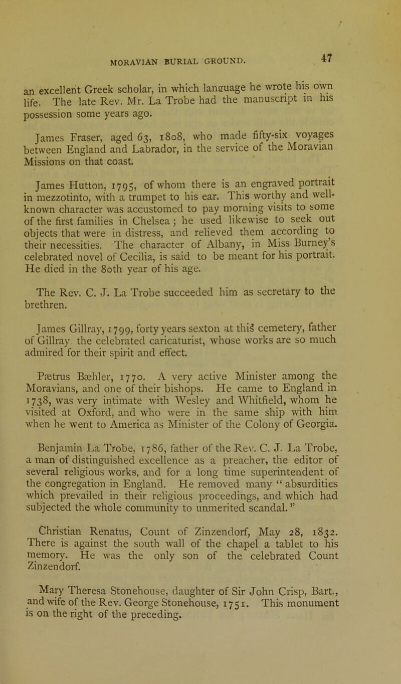 an excellent Greek scholar, in which laneuage he wrote his own life. The late Rev. Mr. La Trobe had the manuscript in his possession some years ago. James Fraser, aged 63, 1808, who made fifty-six voyages between England and Labrador, in the service of the Moravian Missions on that coast. James Hutton, 1795, of whom there is an engraved portrait in mezzotinto, with a trumpet to his ear. This worthy and well- known character was accustomed to pay morning visits to some of the first families in Chelsea; he used likewise to seek out objects that were in distress, and relieved them according to their necessities. The character of Albany, in Miss Burney’s celebrated novel of Cecilia, is said to be meant for his portrait. He died in the 80th year of his age. The Rev. C. J. La Trobe succeeded him as secretary to the brethren. James Gillray, 1799, forty years sexton at thi5 cemetery, father of Gillray the celebrated caricaturist, whose works are so much admired for their spirit and effect. Paetrus Biehler, 1770. A very active Minister among the Moravians, and one of their bishops. He came to England in 1738, was very intimate with Wesley and Whitfield, whom he visited at Oxford, and who were in the same ship with him when he went to America as Minister of the Colony of Georgia. Benjamin La Trobe, 1786, father of the Rev. C. J- La Trobe, a man of distinguished excellence as a preacher, the editor of several religious works, and for a long time superintendent of the congregation in England. He removed many “ absurdities which prevailed in their religious proceedings, and which had subjected the whole community to unmerited scandal. ” Christian Renatus, Count of Zinzendorf, May 28, 1832. There is against the south wall of the chapel a tablet to his memory. He was the only son of the celebrated Count Zinzendorf. Mary Theresa Stonehouse, daughter of Sir John Crisp, Bart., and wife of the Rev. George Stonehouse, 1751. This monument is on the right of the preceding.