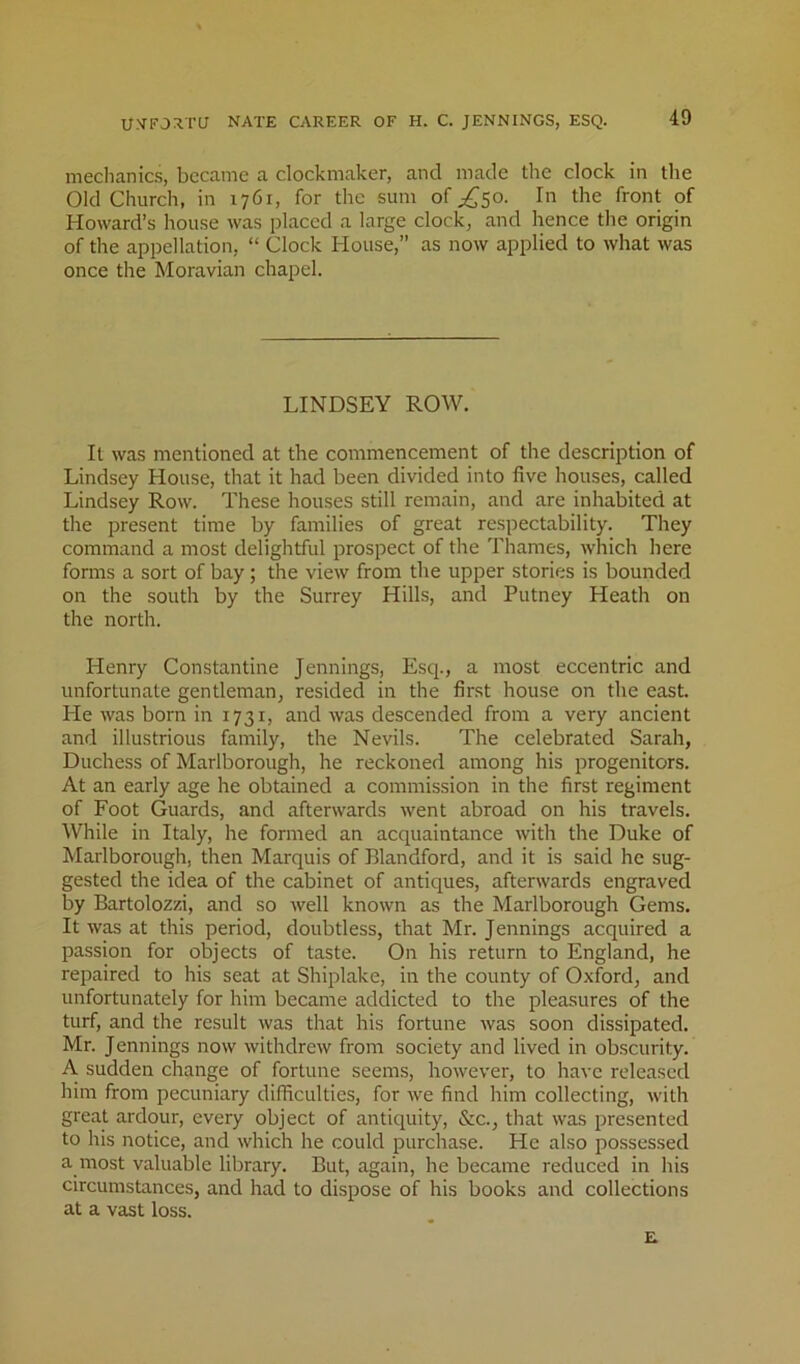 u.vForra nate career of h. c. jennings, esq. mechanics, became a clockmaker, and made the clock in the Old Church, in 1761, for the sum of ;,^50. In the front of Howard’s house was placed a large clock, and hence the origin of the appellation, “ Clock House,” as now applied to what was once the Moravian chapel. LINDSEY ROW. It was mentioned at the commencement of the description of Lindsey House, that it had been divided into five houses, called Lindsey Row. These houses still remain, and are inhabited at the present time by families of great respectability. They command a most delightful prospect of the Thames, which here forms a sort of bay ; the view from the upper stories is bounded on the south by the Surrey Hills, and Putney Heath on the north. Henry Constantine Jennings, Esq., a most eccentric and unfortunate gentleman, resided in the first house on the east. He was born in 1731, and was descended from a very ancient and illustrious family, the Nevils. The celebrated Sarah, Duchess of Marlborough, he reckoned among his progenitors. At an early age he obtained a commission in the first regiment of Foot Guards, and afterwards went abroad on his travels. While in Italy, he formed an acquaintance with the Duke of Marlborough, then Marquis of Blandford, and it is said he sug- gested the idea of the cabinet of antiques, afterwards engraved by Bartolozzi, and so well known as the Marlborough Gems. It was at this period, doubtless, that Mr. Jennings acquired a passion for objects of taste. On his return to England, he repaired to his seat at Shiplake, in the county of Oxford, and unfortunately for him became addicted to the pleasures of the turf, and the result was that his fortune was soon dissipated, Mr. Jennings now withdrew from society and lived in obscurity. A sudden change of fortune seems, however, to have released him from pecuniary difficulties, for we find him collecting, with great ardour, every object of antiquity, &c., that was presented to his notice, and which he could purchase. He also possessed a most valuable library. But, again, he became reduced in his circumstances, and had to dispose of his books and collections at a vast loss. E.