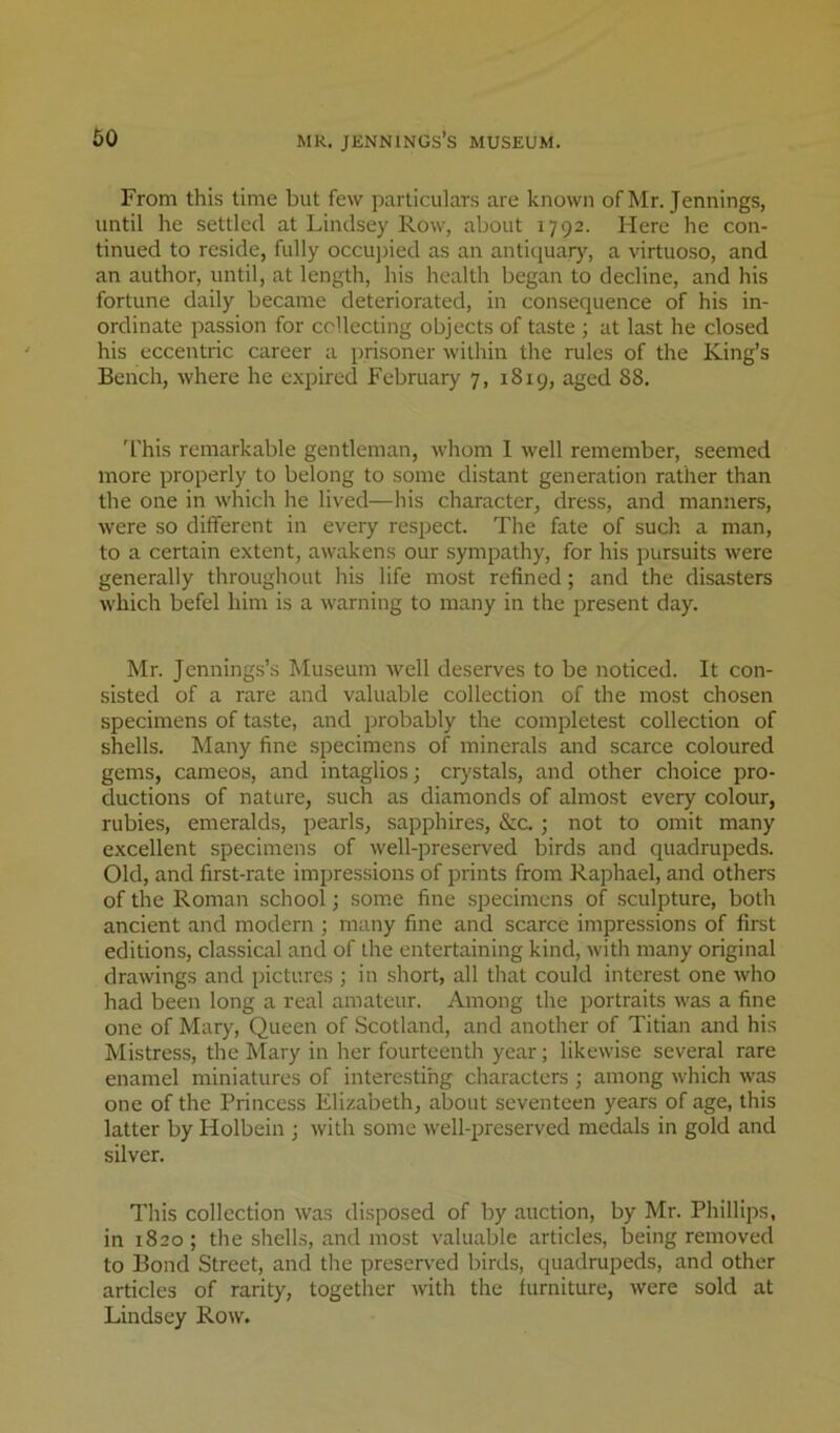 From this time but few particulars are known of Mr. Jennings, until he settled at Lindsey Row, about 1792. Here he con- tinued to reside, fully occupied as an antiquary, a virtuoso, and an author, until, at length, his health began to decline, and his fortune daily became deteriorated, in consequence of his in- ordinate passion for collecting objects of taste ; at last he closed his eccentric career a prisoner within the rules of the King’s Bench, where he expired February 7, 1819, aged 88. 'I'his remarkable gentleman, whom I well remember, seemed more properly to belong to some distant generation rather than the one in which he lived—his character, dress, and manners, Avere so different in every respect. The fate of such a man, to a certain extent, awakens our sympathy, for his pursuits were generally throughout his life most refined; and the disasters which befel him is a warning to many in the present day. Mr. Jennings’s Museum Avell deserves to be noticed. It con- sisted of a rare and valuable collection of the most chosen specimens of taste, and probably the completest collection of shells. Many fine specimens of minerals and scarce coloured gems, cameos, and intaglios; crystals, and other choice pro- ductions of nature, such as diamonds of almost every colour, rubies, emeralds, pearls, sapphires, &c. ; not to omit many excellent specimens of well-preserved birds and quadrupeds. Old, and first-rate impressions of prints from Raphael, and others of the Roman school; some fine specimens of sculpture, both ancient and modern ; many fine and scarce impressions of first editions, classical and of the entertaining kind, with many original drawings and pictures ; in short, all that could interest one who had been long a real amateur. Among the portraits Avas a fine one of Mary, Queen of Scotland, and another of Titian and his Mistress, the Mary in her fourteenth year; likewise several rare enamel miniatures of interesting characters ; among Avhich Avas one of the Princess Elizabeth, about seventeen years of age, this latter by Holbein ; Avith some Avell-preserved medals in gold and silver. This collection Avas disposed of by auction, by Mr. Phillips, in 1820; the shells, and most valuable articles, being removed to Bond Street, and the preserved birds, quadrupeds, and other articles of rarity, together Avith the furniture, Avere sold at Lindsey Roav.