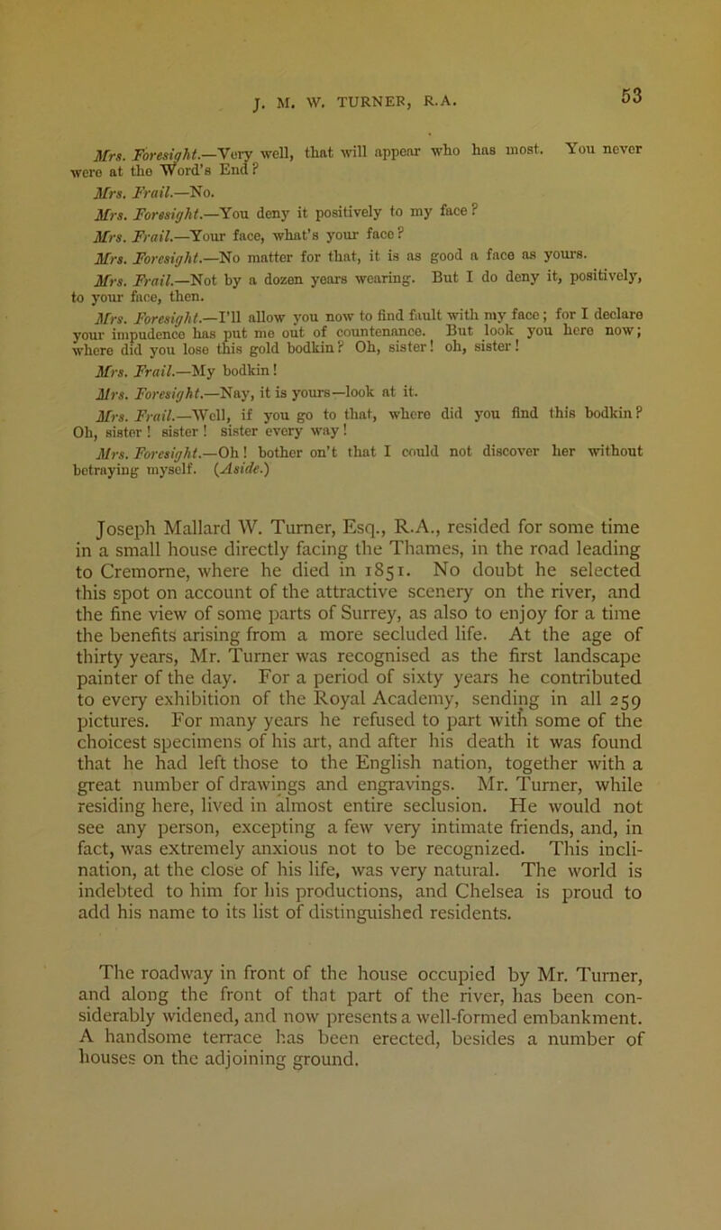 J. M. W. TURNER, R.A. Mrs. ForeMt.—ynxj well, that wll appear who has most. You never were at the word’s End ? Mrs. Frail.—No. Mrs. Foresight.—Yovl deny it positively to my face ? Mrs. Frail.—Your face, what’s your face ? Mrs. Foresight.—matter for that, it is as good n face as yours. Mrs. Frail.—Not hy a dozen years wearing. But I do deny it, positively, to your face, then. Mrs. Foresight.—V\^ allow you now to find fault with my face; for I declare your impudence has put me out of countenance. But look you hero now i where did you lose this gold bodkin? Oh, sister! oh, sister! Mrs. Frail.—hodkin! Mrs. Foresight.—Nay, it is yours—look at it. Mrs. Nr«iV.—Well, if you go to that, where did you find this bodkin ? Oh, sister ! sister ! sister every way! Mrs. Foresight.—Oh! bother on’t that I could not discover her without betraying myself. {Aside.) Joseph Mallard W. Turner, Esq., R.A., resided for some time in a small house directly facing the Thames, in the road leading to Cremorne, where he died in 1851. No doubt he selected this spot on account of the attractive scenery on the river, and the fine view of some parts of Surrey, as also to enjoy for a time the benefits arising from a more secluded life. At the age of thirty years, Mr. Turner was recognised as the first landscape painter of the day. For a period of sixty years he contributed to every exhibition of the Royal Academy, sending in all 259 pictures. For many years he refused to part witfi some of the choicest specimens of his aiT, and after his death it was found that he had left those to the English nation, together with a great number of drawings and engravings. Mr. Turner, while residing here, lived in almost entire seclusion. He would not see any person, excepting a few very intimate friends, and, in fact, was extremely anxious not to be recognized. This incli- nation, at the close of his life, was very natural. The world is indebted to him for his productions, and Chelsea is proud to add his name to its list of distinguished residents. The roadway in front of the house occupied by Mr. Turner, and along the front of that part of the river, has been con- siderably widened, and now presents a well-formed embankment. A handsome terrace has been erected, besides a number of houses on the adjoining ground.