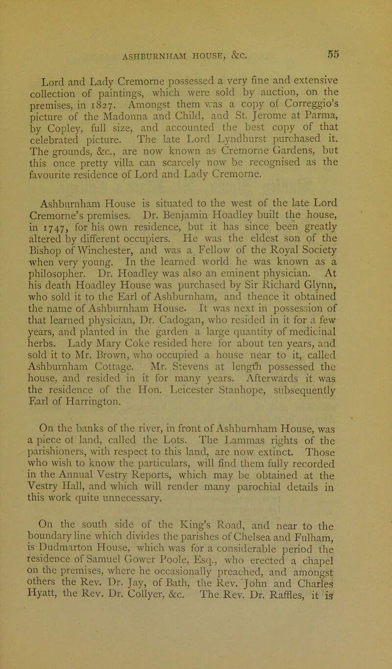 Lord and Lady Cremorne possessed a very fine and extensive collection of paintings, which were sold by auction, on the premises, in 1827. Amongst them was a copy of Correggio’s picture of the Madonna and Child, and St. Jerome at Parma, by Copley, full size, and accounted the best copy of that celebrated picture. The late Lord Lyndhurst purchased it. The grounds, &c., are now known as Cremorne Gardens, but this once pretty villa can scarcely now be recognised as the favourite residence of Lord and Lady Cremorne. Ashburnliam House is situated to the west of the late Lord Cremorne’s premises. Dr. Benjamin Hoadley built the house, in 1747, for his own residence, but it has since been greatly altered by different occupiers. He was the eldest son of the Bishop of Winchester, and was a Fellow of the Royal Society when very young. In the learned world he was known as a philosopher. Dr. Hoadley was also an eminent physician. At his death Hoadley House was purchased by Sir Richard Glynn, who sold it to the Earl of Ashburnham, and thence it obtained the name of Ashburnham House. It was next in possession of that learned physician. Dr. Cadogan, who resided in it for a few years, and planted in the garden a large quantity of medicinal herbs. Lady Mary Coke resided here for about ten years, and sold it to Mr. Brown, who occupied a house near to it, called Ashburnham Cottage. Mr. Stevens at length possessed the house, and resided in it for many years. Afterwards it was the residence of the Hon. Leicester Stanhope, subsequently Earl of Harrington. On the banks of the river, in front of Ashburnham House, was a piece of land, called the Lots. The Lammas rights of the parishioners, with respect to this land, are now extinct. Those who wish to know the particulars, will find them fully recorded in the Annual Vestry Reports, which may be obtained at the Vestry Hall, and which will render many parochial details in this work quite unnecessary. On the south side of the King’s Road, and near to the boundary line which divides the parishes of Chelsea and Fulham, is Dudm.arton House, which was for a considerable period the residence of Samuel Gower Poole, Esq., who erected a chapel on the premises, where he occasionally preached, and amongst others the Rev. Dr. Jay, of Bath, the Rev. John and Charles Hyatt, the Rev. Dr. Collyer, &c. The Rev. Dr. Raffles, it is