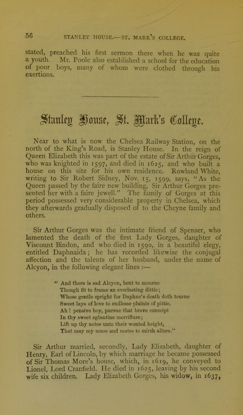 50 STANLEY HOUSE.—ST. MARk’s COLLEGE. Stated, preached his first sermon there when he was quite a youth. Mr. Poole also established a school for the education of poor boys, many of whom were clothed through his exertions. Near to what is now the Chelsea Railway Station, on the north of the King’s Road, is Stanley House. In the reign of Queen Elizabeth this was part of the estate ofSir Arthur Gorges, who was knighted in 1597, and died in 1625, and who built a house on this site for his own residence. Rowland White, writing to Sir Robert Sidney, Nov. 15, 1599, says, “As the Queen passed by the faire new building. Sir Arthur Gorges pre- sented her with a faire jewell.” The family of Gorges at this period possessed very considerable property in Chelsea, which they aftenvards gradually disposed of to the Cheyne family and others. Sir Arthur Gorges was the intimate friend of Spenser, who lamented the death of the first Lady Gorges, daughter of Viscount Bindon, and who died in 1590, in a beautiful eleg}', entitled Daphnaida; he has recorded likewise the conjugal affection and the talents of her husband, under the name of Alcyon, in the following elegant lines :— “ And there is sad Adcyon, bent to moumc Though fit to frame an everlasting dittie; Whose gentle spright for Daphne’s death doth toume Sweet lays of love to endle.sse plaints of pittie. Ah ! pensive boy, pursue that brave conceipt In thy sweet eglantine merriflure; Lift up thy notes unto their wonted height. That may my mu.so and mates to mirth allure.” Sir Arthur married, secondly, Lady Elizabeth, daughter of Henry, Earl of Lincoln, by which marriage he became possessed of Sir Thomas More’s house, which, in 1619, he conveyed to Lionel, Lord Cranfield. He died in 1625, leaving by his second wife six children. Lady Elizabeth Gorges, his widow, in 1637,