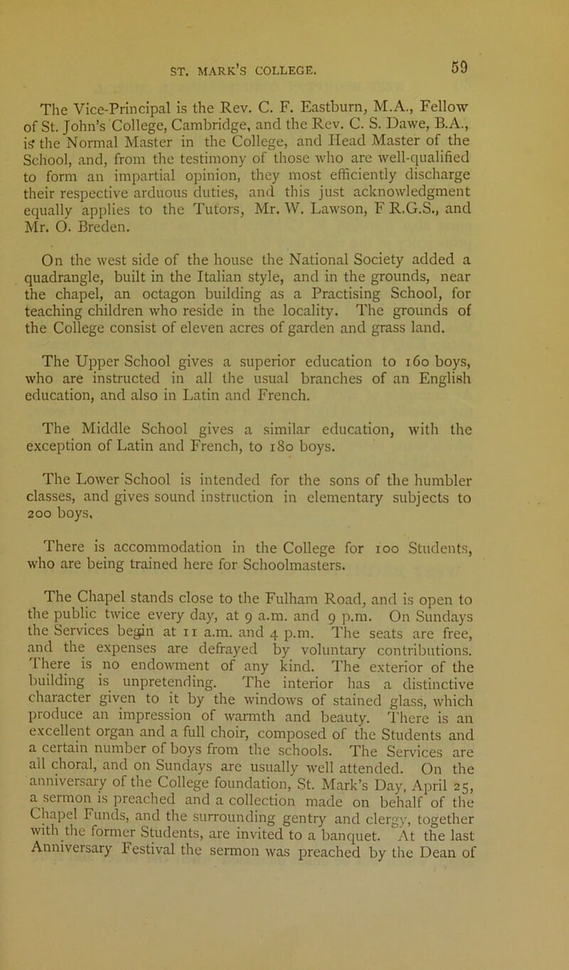 Tlie Vice-Principal is the Rev. C. F. Eastburn, M.A., Fellow of St. John’s College, Cambridge, and the Rev. C. S. Dawe, B.A., i? the Normal Master in the College, and Head Master of the School, and, from the testimony of those who are well-qualified to form an impartial opinion, they most efficiently discharge their respective arduous duties, and this just acknowledgment equally applies to the Tutors, Mr. W. Lawson, F R.G.S., and Mr. O. Breden. On the west side of the house the National Society added a quadrangle, built in the Italian style, and in the grounds, near the chapel, an octagon building as a Practising School, for teaching children who reside in the locality. The grounds of the College consist of eleven acres of garden and grass land. The Upper School gives a superior education to i6o boys, who are instructed in all the usual branches of an English education, and also in Latin and French. The Middle School gives a similar education, with the exception of Latin and French, to i8o boys. The Lower School is intended for the sons of the humbler classes, and gives sound instruction in elementary subjects to 200 boys. There is accommodation in the College for loo Students, who are being trained here for Schoolmasters. The Chapel stands close to the Fulham Road, and is open to the public twice every day, at 9 a.m. and 9 p.m. On Sundays the Services begin at ii a.m. and 4 p.m. The seats are free, and the expenses are defrayed by voluntary contributions, 'rhere is no endowment of any kind. The exterior of the building is unpretending. The interior has a distinctive character given to it by the windows of stained glass, which produce an impression of warmth and beauty. I'here is an excellent organ and a full choir, composed of the Students and a certain number of boys from the schools. The Services are all choral, and on Sundays are usually well attended. On the anniversary of the College foundation, St. Mark’s Day, April 25, a sermon is preached and a collection made on behalf of the Chapel Funds, and the surrounding gentry and clergy, together with the former Students, are invited to a banquet. At the last Anniversary Festival the sermon was preached by the Dean of