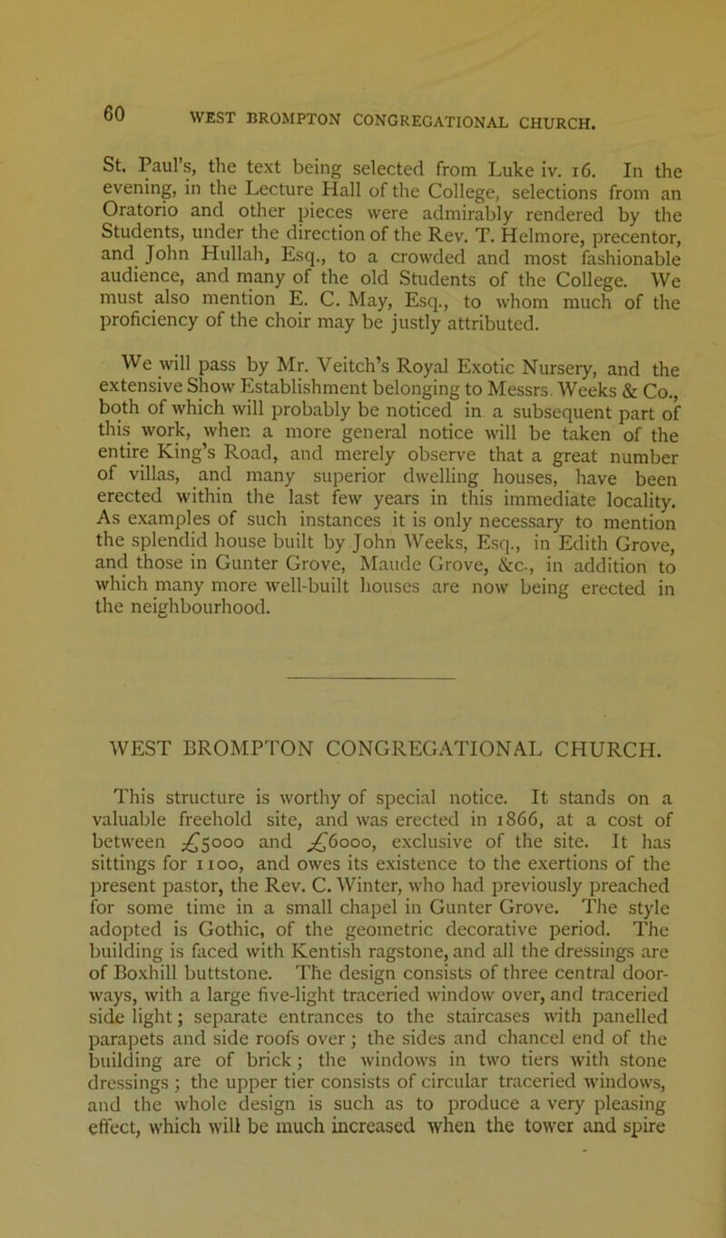 WEST BROMPTON CONGREGATIONAL CHURCH. St. Paul’s, the text being selected from Luke iv. i6. In the evening, in the Lecture Hall of the College, selections from an Oratorio and other pieces were admirably rendered by the Students, under the direction of the Rev. T. Helmore, precentor, and John Hullah, Esq., to a crowded and most fashionable audience, and many of the old Students of the College. We must also mention E. C. May, Esq., to whom much of the proficiency of the choir may be justly attributed. We will pass by Mr. Veitch’s Royal Exotic Nursery, and the extensive Show Establishment belonging to Messrs. Weeks & Co., both of which will probably be noticed in a subsequent part of this work, when a more general notice will be taken of the entire King’s Road, and merely observe that a great number of villas, and many superior dwelling houses, have been erected within the last few years in this immediate locality. As e.xamples of such instances it is only necessary to mention the splendid house built by John Weeks, Esq., in Edith Grove, and those in Gunter Grove, Maude Grove, &c., in addition to which many more well-built houses are now being erected in the neighbourhood. WEST BROMPTON CONGREGATIONAL CHURCH. This structure is worthy of special notice. It stands on a valuable freehold site, and was erected in 1866, at a cost of between j^Sooo and ^6000, exclusive of the site. It has sittings for 1100, and owes its existence to the exertions of the jjresent pastor, the Rev. C. Winter, who had previously preached for some time in a small chapel in Gunter Grove. The style adopted is Gothic, of the geometric decorative period. The building is faced with Kentish ragstone, and all the dressings are of Boxhill buttstone. The design consists of three central door- ways, with a large five-light traceried window over, and traceried side light; separate entrances to the staircases with panelled parapets and side roofs over; the sides and chancel end of the building are of brick; the windows in two tiers with stone dressings ; the upper tier consists of circular traceried windows, and the whole design is such as to produce a very pleasing effect, which will be much increased when the tower and spire