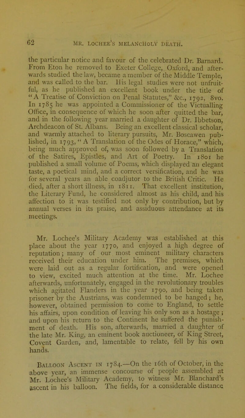 the particular notice and favour of the celebrated Dr. Barnard. From Eton he removed to Exeter College, Oxford, and after- wards studied the law, became a member of the Middle Temple, and was called to the bar. His legal studies were not unfruit- ful, as he published an excellent book under the title of “A Treatise of Conviction on Penal Statutes,” &c., 1792, 8vo. In 1785 he was appointed a Commissioner of the Victualling Office, in consequence of which he soon after quitted the bar, and in the following year married a daughter of Dr. Ibbetson, Archdeacon of St. Albans. Being an excellent classical scholar, and warmly attached to literary pursuits, Mr. Boscawen pub- lished, in 1793, “ A Translation of the Odes of Horace,” which, being much approved of, was soon followed by a Translation of the Satires, Epistles, and Art of Poetry. In 1801 he published a small volume of Poems, which displayed an elegant taste, a poetical mind, and a correct versification, and he was for several years an able coadjutor to the British Critic. He died, after a short illness, in 1811. That excellent institution, tlie Literary Fund, he considered almost as his child, and his affection to it v'as testified not only by contribution, but by annual verses in its praise, and assiduous attendance at its meetings. Mr. Lochee’s Military Academy was established at this place about the year 1770, and enjoyed a high degree of reputation; many of our most eminent military characters received their education under him. The premises, which were laid out as a regular fortification, and were opened to view, excited much attention at the time. Mr. Lochee aftenvards, unfortunately, engaged in the revolutionary troubles which agitated Flanders in the year 1790, and being taken prisoner by the Austrians, was condemned to be hanged; he, hoAvever, obtained permission to come to England, to settle his affairs, upon condition of leaving his only son as a hostage ; and upon his return to the Continent he suffered the punish- ment of death. His son, afterwards, married a daughter of the late Mr. King, an eminent book auctioneer, of King Street, Covent Garden, and, lamentable to relate, fell by his own hands. Balloon Ascent in 1784.—On the i6th of October, in the above year, an immense concourse of people assembled at Mr. Lochee’s Military Academy, to witness Mr. Blanchard’s ascent in his balloon. The fields, for a considerable distance