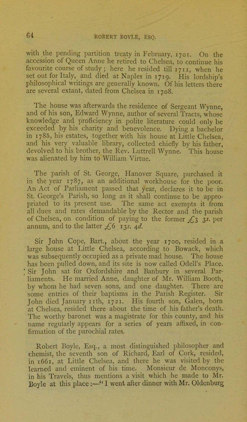 G4 ROBERT BOYLE, ESQ. with the pending partition treaty in February, 1701. On the accession of Queen Anne he retired to Chelsea, to continue his favourite course of study; here he resided till 1711, when he set out for Italy, and died at Naples in 1719. His lordship’s philosophical writings are generally known. Of his letters there are several extant, dated from Chelsea in 1708. The house was afterwards the residence of Sergeant Wynne, and of his son, Edward Wynne, author of several Tracts, whose knowledge and proficiency in polite literature could only be exceeded by his charity and benevolence. Dying a bachelor in 1785, his estates, together with his house at Little Chelsea, and his very valuable library, collected chiefly by his father, devolved to his brother, the Rev. Luttrell Wynne. This house was alienated by him to William Virtue. The parish of St. George, Hanover Square, purchased it in the year 1787, as an additional workhouse for the poor. An Act of Parliament passed that year, declares it to be in St. George’s Parish, so long as it shall continue to be appro- priated to its present use. The same act exempts it from all dues and rates demandable by the Rector and the parish of Chelsea, on condition of paying to the former ;^3 3J. per annum, and to the latter ^6 13^. 4d. Sir John Cope, Bart., about the year 1700, resided in a large house at Little Chelsea, according to Bowack, which was subsequently occupied as a private mad house. The house has been pulled down, and its site is now called Odell’s Place. I Sir John sat for Oxfordshire and Banbury in several Par- liaments. He married Anne, daughter of Mr. William Booth, by whom he had seven sons, and one daughter. There are some entries of their baptisms in the Parish Register. Sir John died January nth, 1721. His fourth son, Galen, born at Chelsea, resided there about the time of his father’s death. The worthy baronet was a magistrate for this county, and his name regularly appears for a series of years affixed, in con- firmation of the parochial rates. Robert Boyle, Esq., a most distinguished philosopher and chemist, the seventh son of Richard, Earl of Cork, resided, in 1661, at Little Chelsea, and there he was visited by the learned and eminent of his time. Monsieur de Monconys, in his Travels, thus mentions a visit which he made to Mr.