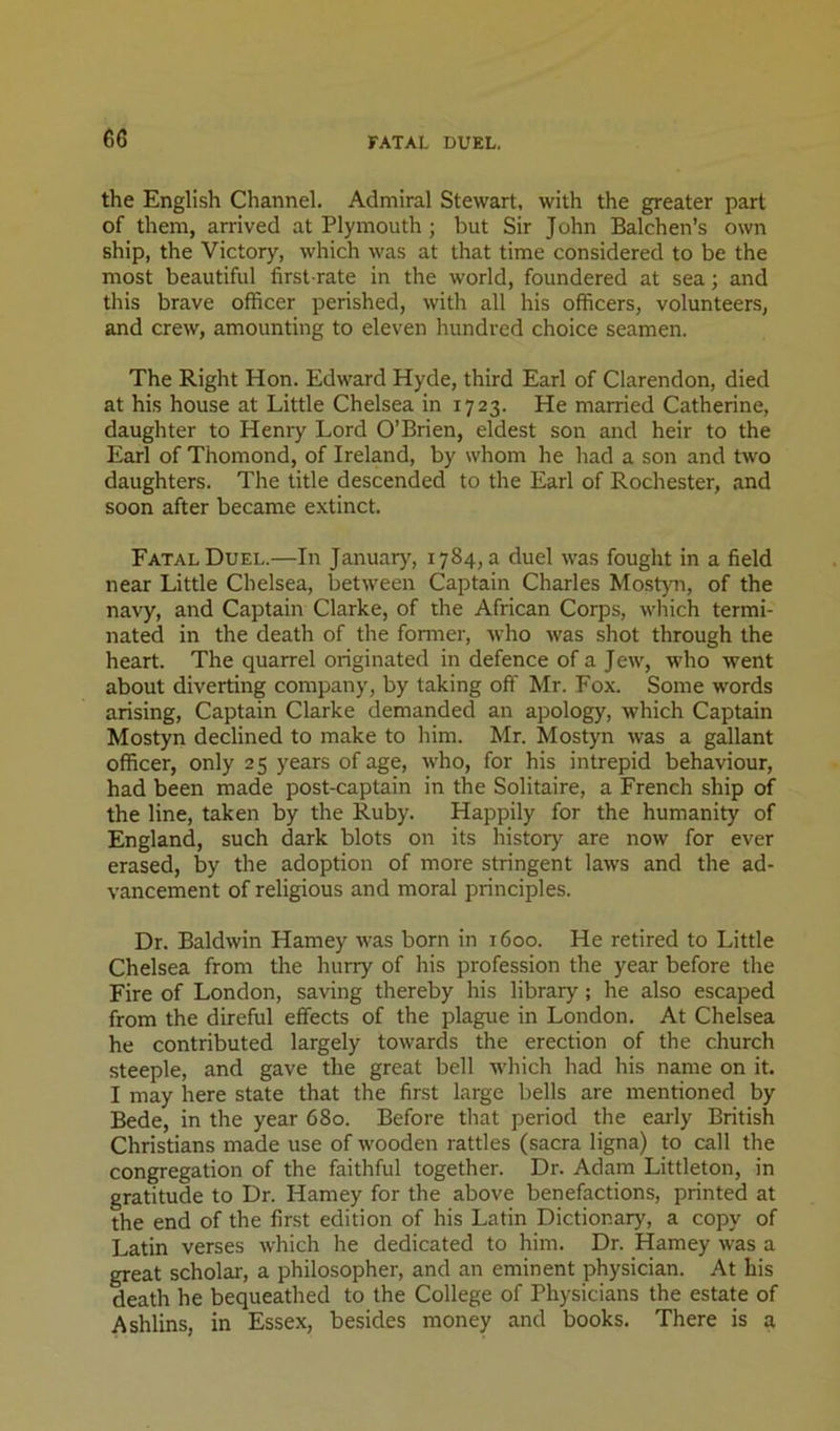 the English Channel. Admiral Stewart, with the greater part of them, arrived at Plymouth ; but Sir John Balchen’s own ship, the Victory, which was at that time considered to be the most beautiful first-rate in the world, foundered at sea; and this brave officer perished, with all his officers, volunteers, and crew, amounting to eleven hundred choice seamen. The Right Hon. Edward Hyde, third Earl of Clarendon, died at his house at Little Chelsea in 1723. He married Catherine, daughter to Henry Lord O’Brien, eldest son and heir to the Earl of Thomond, of Ireland, by whom he had a son and two daughters. The title descended to the Earl of Rochester, and soon after became extinct. Fatal Duel.—In Januarj^, 1784, a duel was fought in a field near Little Chelsea, between Captain Charles Mo.styn, of the navy, and Captain Clarke, of the African Corps, wliich termi- nated in the death of the former, who was shot through the heart. The quarrel originated in defence of a Jew, who went about diverting company, by taking off Mr. Fox. Some words arising. Captain Clarke demanded an apology, which Captain Mostyn declined to make to him. Mr. Mostyn was a gallant officer, only 25 years of age, who, for his intrepid behaviour, had been made post-captain in the Solitaire, a French ship of the line, taken by the Ruby. Happily for the humanity of England, such dark blots on its history are now for ever erased, by the adoption of more stringent laws and the ad- vancement of religious and moral principles. Dr. Baldwin Harney was born in 1600. He retired to Little Chelsea from the hurry of his profession the year before the Fire of London, saving thereby his library; he also escaped from the direful effects of the plague in London. At Chelsea he contributed largely towards the erection of the church steeple, and gave the great bell which had his name on it. I may here state that the first large bells are mentioned by Bede, in the year 680. Before that period the early British Christians made use of wooden rattles (sacra ligna) to call the congregation of the faithful together. Dr. Adam Littleton, in gratitude to Dr. Harney for the above benefactions, printed at the end of the first edition of his Latin Dictionary, a copy of Latin verses which he dedicated to him. Dr. Harney was a great scholar, a philosopher, and an eminent physician. At his death he bequeathed to the College of Physicians the estate of Ashlins, in Essex, besides money and books. There is a