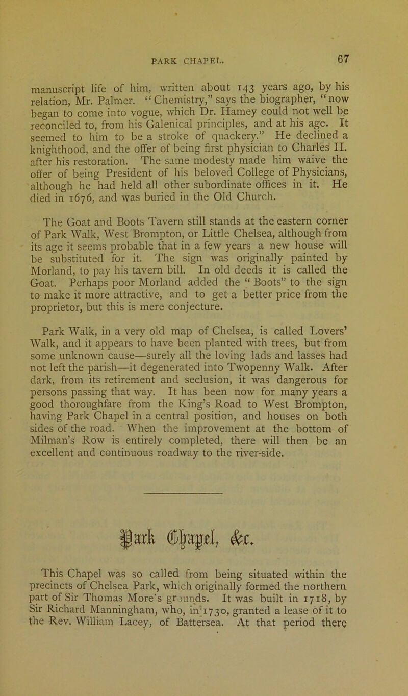 manuscript life of him, written about 143 years ago, by his relation, Mr. Palmer. “ Chemistry,” says the biographer, “ now began to come into vogue, which Dr. Harney could not well be reconciled to, from his Galenical principles, and at his age. It seemed to him to be a stroke of quackery.” He declined a knighthood, and the offer of being first physician to Charles II. after his restoration. The same modesty made him waive the offer of being President of his beloved College of Physicians, although he had held all other subordinate offices in it. He died in 1676, and was buried in the Old Church. The Goat and Boots Tavern still stands at the eastern corner of Park Walk, West Brompton, or Little Chelsea, although from its age it seems probable that in a few years a new house will be substituted for it. The sign was originally painted by Morland, to pay his tavern bill. In old deeds it is called the Goat. Perhaps poor Morland added the “ Boots” to the sign to make it more attractive, and to get a better price from the proprietor, but this is mere conjecture. Park Walk, in a very old map of Chelsea, is called Lovers’ Walk, and it appears to have been planted with trees, but from some unknown cause—surely all the loving lads and lasses had not left the parish—it degenerated into Twopenny Walk. After dark, from its retirement and seclusion, it was dangerous for persons passing that way. It has been now for many years a good thoroughfare from the King’s Road to West Brompton, having Park Chapel in a central position, and houses on both sides of the road. When the improvement at the bottom of Milman’s Row is entirely completed, there will then be an excellent and continuous roadway to the river-side. §ark to. This Chapel was so called from being situated within the precincts of Chelsea Park, which originally formed the northern part of Sir Thomas More’s gr mods. It was built in 1718, by Sir Richard Manningham, who, in'1730, granted a lease of it to the Rev. William Lacey, of Battersea. At that period there