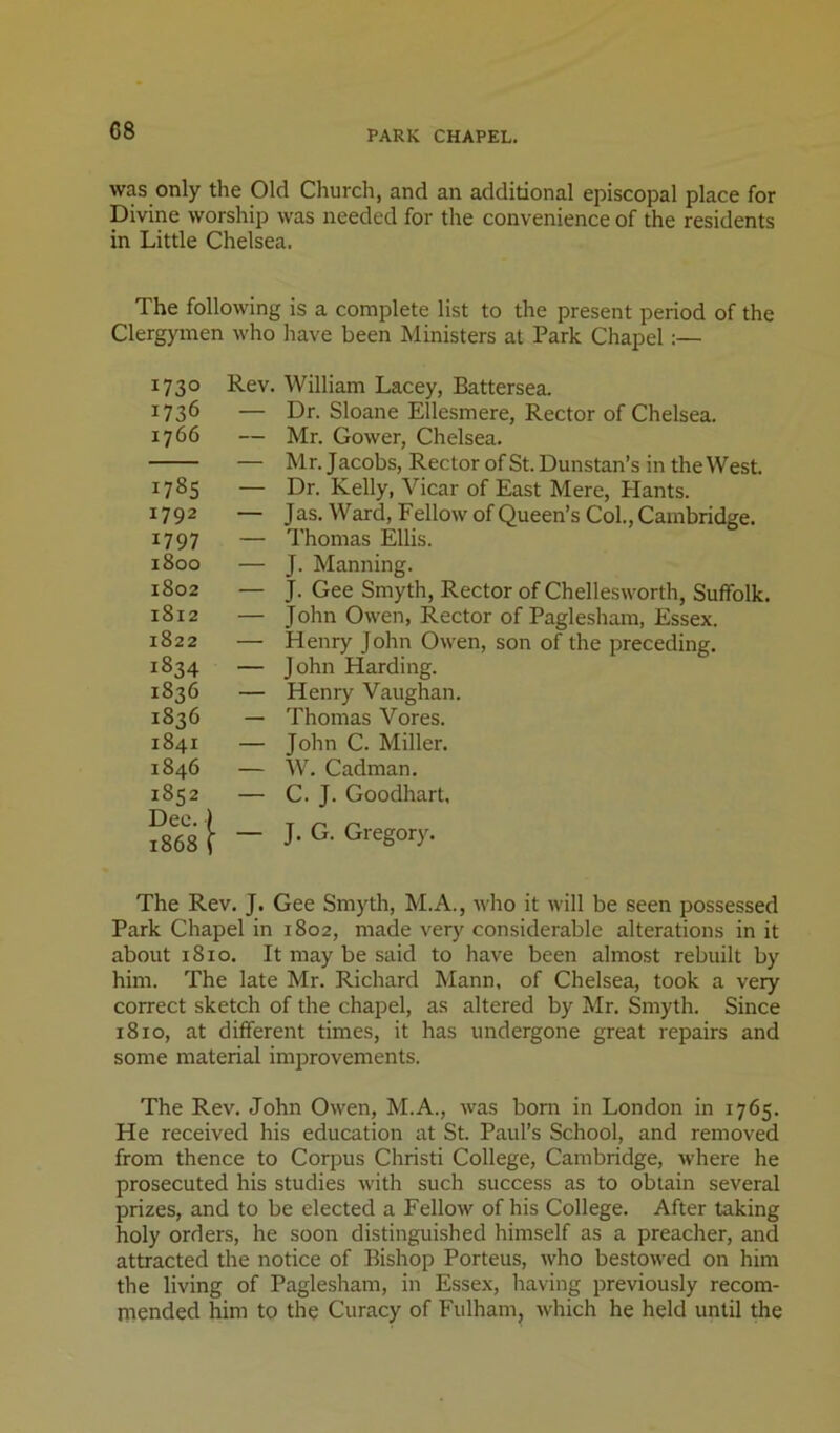 was only the Old Church, and an additional episcopal place for Divine worship was needed for the convenience of the residents in Little Chelsea. The following is a complete list to the present period of the Clergymen who have been Ministers at Park Chapel:— 1730 1736 1766 1785 1792 1797 1800 1802 1812 1822 1834 1836 1836 1841 1846 1852 Dec. I 1868 ( Rev. William Lacey, Battersea. — Dr. Sloane Ellesmere, Rector of Chelsea. — Mr. Gower, Chelsea. — Mr. Jacobs, Rector of St. Dunstan’s in the West. — Dr. Kelly, Vicar of East Mere, Hants. — Jas. Ward, Fellow of Queen’s Col., Cambridge. — I'homas Ellis. — J. Manning. — J. Gee Smyth, Rector of Chellesworth, Suffolk. — John Owen, Rector of Paglesham, Essex. — Henry John Owen, son of the preceding, — John Harding. — Henry Vaughan. — Thomas Vores. — John C. Miller. — W. Cadman. — C. J. Goodhart, — J. G. Gregory. The Rev. J. Gee Smyth, M.A., who it will be seen possessed Park Chapel in 1802, made very considerable alterations in it about 1810, It may be said to have been almost rebuilt by him. The late Mr. Richard Mann, of Chelsea, took a very correct sketch of the chapel, as altered by Mr. Smyth. Since 1810, at different times, it has undergone great repairs and some material improvements. The Rev. John Owen, M.A., was bom in London in 1765. He received his education at St. Paul’s School, and removed from thence to Corpus Christ! College, Cambridge, Avhere he prosecuted his studies with such success as to obtain several prizes, and to be elected a Fellow of his College. After taking holy orders, he soon distinguished himself as a preacher, and attracted the notice of Bishop Porteus, Avho bestowed on him the living of Paglesham, in Essex, having previously recom- mended him to the Curacy of Fulham, which he held until the