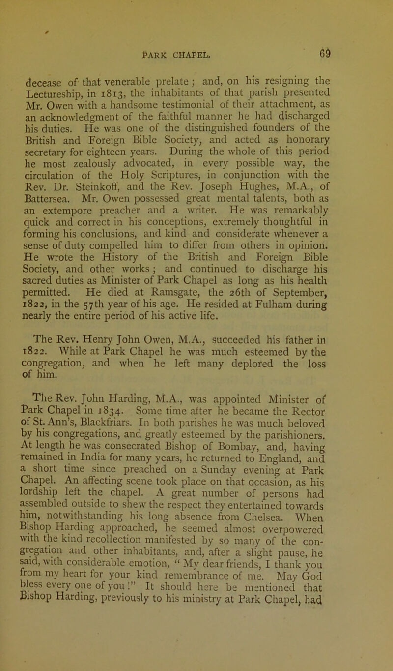 decease of that venerable prelate; and, on his resigning the Lectureship, in 1813, the inhabitants of that parish presented Mr. Owen with a handsome testimonial of their attachment, as an acknowledgment of the faithful manner he had discharged his duties. He was one of the distinguished founders of the British and Foreign Bible Society, and acted as honorary secretary for eighteen years. During the whole of this period he most zealously advocated, in every possible way, the circulation of the Holy Scriptures, in conjunction with the Rev. Dr. Steinkoff, and the Rev. Joseph Hughes, M.A., of Rattersea. Mr. Owen possessed great mental talents, both as an extempore preacher and a writer. He was remarkably quick and correct in his conceptions, extremely thoughtful in forming his conclusions, and kind and considerate whenever a sense of duty compelled him to differ from others in opinion. He wrote the History of the British and Foreign Bible Society, and other works; and continued to discharge his sacred duties as Minister of Park Chapel as long as his health permitted. He died at Ramsgate, the 26th of September, 1822, in the 57th year of his age. He resided at Fulham during nearly the entire period of his active life. The Rev. Henry John Owen, M.A., succeeded his father In 1822. While at Park Chapel he was much esteemed by the congregation, and when he left many deplored the loss of him. The Rev. John Harding, M.A., was appointed Minister of Park Chapel in 1834. Some time after he became the Rector of St. Ann’s, Blackfriars. In both parishes he was much beloved by his congregations, and greatly esteemed by the parishioners. At length he was consecrated Bishop of Bombay, and, having remained in India for many years, he returned to England, and a short time since preached on a Sunday evening at Park Chapel. An affecting scene took place on that occasion, as his lordship left the chapel. A great number of persons had assembled outside to shew the respect they entertained towards him, notwithstanding his long absence from Chelsea. When Bishop Harding approached, he seemed almost overpowered with the kind recollection manifested by so many of the con- gregation and other inhabitants, and, after a slight pause, he said, with considerable emotion, “ My dear friends, I thank you from my heart for your kind remembrance of me. May God bless every one of you !” It should here be mentioned that Bishop Harding, previously to his ministry at Park Chapel, had