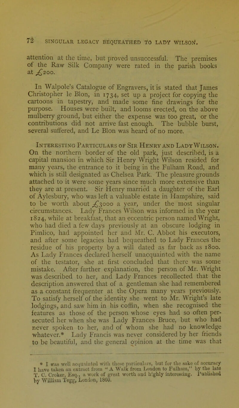 attention at the time, but proved unsuccessful. The premises of the Raw Silk Company were rated in the parish books at _;^2 0o. In Walpole’s Catalogue of Engravers, it is stated that James Christopher le Blon, in 1734, set up a project for copying the cartoons in tapestry, and made some fine drawings for the purpose. Houses were built, and looms erected, on the above mulberry ground, but either the expense was too great, or the contributions did not arrive fast enough. The bubble burst, several suffered, and Le Blon was heard of no more. Interesting Particulars of Sir Henry and LadyWilson. On the northern border of the old park, just descrilied, is a capital mansion in which Sir Henry Wright Wilson resided for many years, the entrance to it being in the Fulham Road, and which is still designated as Chelsea Park. The pleasure grounds attached to it were some years since much more extensive than they are at present. Sir Henry married a daughter of the Earl of Aylesbury, who was left a valuable estate in Hampshire, said to be worth about ^3000 a year, under the most singular circumstances. Lady Frances Wilson was informed in the year 1824, while at breakfast, that an eccentric person named Wright, who had died a few days previously at an obscure lodging in Pimlico, had appointed her and Mr. C. Abbot his executors, and after some legacies had bequeathed to Lady Frances the residue of his property by a will dated as far back as 1800. As Lady Frances declared herself unacquainted with the name of the testator, she at first concluded that there was some mistake. After further explanation, the person of Mr. Wright was described to her, and Lady Frances recollected that the description answered that of a gentleman she had remembered as a constant frequenter at the Opera many years previously. To satisfy herself of the identity she went to Mr. AVright’s late lodgings, and saw him in his coffin, when she recognised the features as those of the person whose eyes had so often per- secuted her when she was Lady Frances Bruce, but who had never spoken to her, and of whom she had no knowledge whatever.* Lady Francis was never considered by her friends to be beautiful, and the general opinion at the time was that • I wa.s well nciiuiintcd with tlie.so pai'llculnrs, but for the sake of accun\cy I have taken an extract from “ A Walk from London to Fulham,” by the late T. C. Croker, Esq., a work of ga'eat worth and h-.jjhly intorcsdujj. I’ublishcd by William Togsj, London, 1860.
