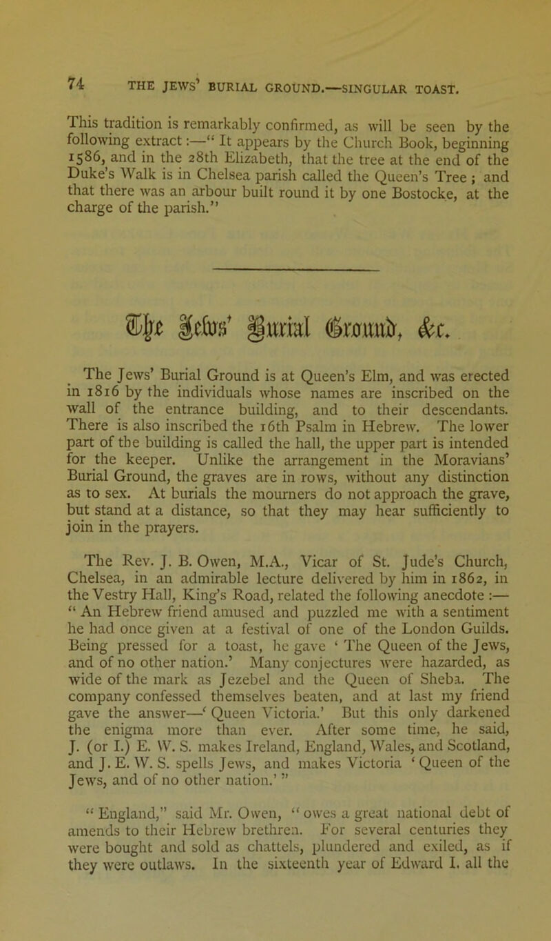 This tradition is remarkably confirmed, as will be seen by the following extract:—“ It appears by the Church Book, beginning 1586, and in the 28th Elizabeth, that the tree at the end of the Duke’s Walk is in Chelsea parish called the Queen’s Tree ; and that there was an arbour built round it by one Bostocke, at the charge of the parish.” The Jews’ Burial Ground is at Queen’s Elm, and was erected in 1816 by the individuals whose names are inscribed on the wall of the entrance building, and to their descendants. There is also inscribed the i6th Psalm in Hebrew. The lower part of the building is called the hall, the upper part is intended for the keeper. Unlike the arrangement in the Moravians’ Burial Ground, the graves are in rows, mthout any distinction as to sex. At burials the mourners do not approach the grave, but stand at a distance, so that they may hear sufficiently to join in the prayers. The Rev. J. B. Owen, M.A., Vicar of St. Jude’s Church, Chelsea, in an admirable lecture delivered by him in 1862, in the Vestry Hall, King’s Road, related the following anecdote :— “ An Hebrew friend amused and puzzled me with a sentiment he had once given at a festival of one of the London Guilds. Being pressed for a toast, he gave ‘ The Queen of the Jews, and of no other nation.’ Many conjectures Avere hazarded, as wide of the mark as Jezebel and the Queen of Sheba. The company confessed themselves beaten, and at last my friend gave the answer—' Queen Victoria.’ But this only darkened the enigma more than ever. After some time, he said, J. (or I.) E. W. S. makes Ireland, England, Wales, and Scotland, and J. E. W. S. spells Jews, and makes Victoria ‘ Queen of the Jews, and of no other nation.’ ” “ England,” said Mr. Owen, “ owes a great national debt of amends to their Hebrew brethren. For several centuries they were bought and sold as chattels, plundered and exiled, as if they were outlaws. In the sixteenth year of Edward I. all the