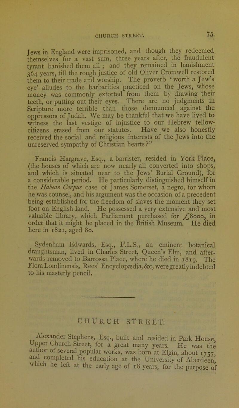 Jews in England were imprisoned, and though they redeemed themselves for a vast sum, three years after, the fraudulent tyrant banished them all ; and they remained in banishment 364 years, till the rough justice of old Oliver Cromwell restored them to their trade and worship. The proverb ‘ worth a Jew’s eye’ alludes to the barbarities practiced on the Jews, whose money was commonly extorted from them by drawing their teeth, or putting out their eyes. There are no judgments in Scripture more terrible thaii those denounced against the oppressors of Judah. We may be thankful that we have lived to witness the last vestige of injustice to our Hebrew fellow- citizens erased from our statutes. Have we also honestly received the social and religious interests of the Jews into the unreserved sympathy of Christian hearts?” Francis Hai'grave, Esq., a barrister, resided in York Place, (the houses of which are now nearly all converted into shops, and which is situated near to the Jews’ Burial Ground), for a considerable period. He particularly distinguished himself in the Habeas Corpus case of James Somerset, a negro, for whom he was counsel, and his argument was the occasion of a precedent being established for the freedom of slaves the moment they set foot on English land. He possessed a very e.xtensive and most valuable library, which Parliament purchased for ;^8ooo, in order that it might be placed in the British Museum. He died here in 1821, aged 80. Sydenham Edwards, Esq., F.L.S., an eminent botanical draughtsman, lived in Charles Street, Queen’s Elm, and after- wards removed to Barrossa Place, where he died in 1819. The Flora Londinensig, Rees’ Encyclop£edia,&c, were greatly indebted to his masterly pencil. CHURCH street, Alexander Stephens, Esq., built and resided in Park House, Upper Church Street, for a great many years. He was the author of several popular works, was born at Elgin, about 1757, education at the University of Aberdeen, which he left at the early age of 18 years, for the purpose of