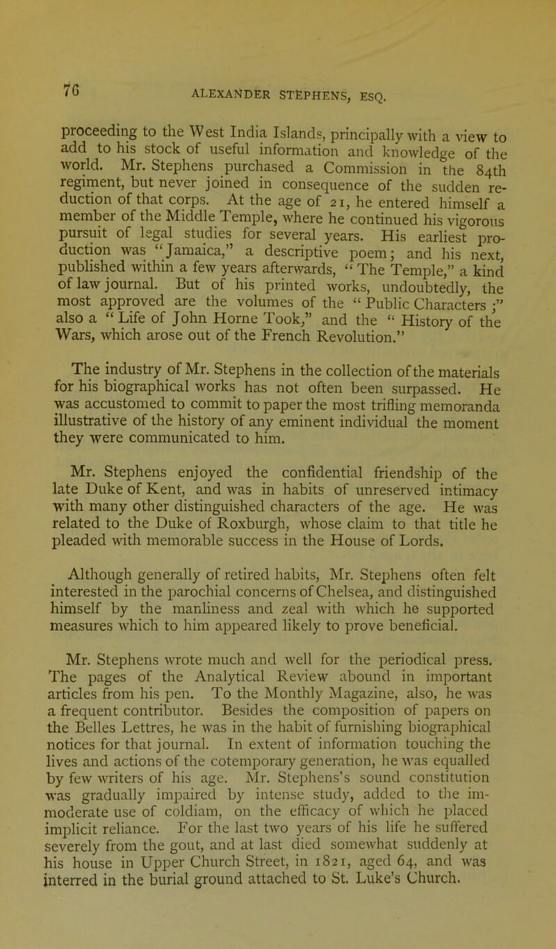 ALEXANDER STEPHENS, ESQ. proceeding to the West India Islands, principally with a view to add to his stock of useful information and knowledge of the world. Mr. Stephens purchased a Commission in the 84th regiment, but never joined in consequence of the sudden re- duction of that corps. At the age of 21, he entered himself a member of the Middle Temple, where he continued his vigorous pursuit of legal studies for several years. His earliest pro- duction was “Jamaica,” a descriptive poem; and his next, published within a few years afterwards, “ The Temple,” a kind of law journal. But of his printed works, undoubtedly, the most approved are the volumes of the “ Public Characters also a “Life of John Horne Took,” and the “ History of the Wars, which arose out of the French Revolution.” The industry of Mr. Stephens in the collection of the materials for his biographical Avorks has not often been surpassed. He was accustomed to commit to paper the most trifling memoranda illustrative of the history of any eminent individual the moment they Avere communicated to him. Mr. Stephens enjoyed the confidential friendship of the late Duke of Kent, and Avas in habits of unreserved intimacy with many other distinguished characters of the age. He Avas related to the Duke of Roxburgh, Avhose claim to that title he pleaded Avith memorable success in the House of Lords. Although generally of retired habits, Mr. Stephens often felt interested in the parochial concerns of Chelsea, and distinguished himself by the manliness and zeal Avith AA'hich he supported measures Avhich to him appeared likely to prove beneficial. Mr. Stephens AATote much and Avell for the periodical press. The pages of the Analytical RevieAV abound in important articles from his pen. To the Monthly Magazine, also, he Avas a frequent contributor. Besides the composition of papers on the Belles Lettres, he Avas in the habit of furnishing biograjjhical notices for that journal. In extent of information touching the lives and actions of the cotemporary generation, he A\’as equalled by feAV AATiters of his age. Mr. Stephens’s sound constitution AA-as gradually impaired by intense study, added to the im- moderate use of coldiam, on the efficacy of which he placed implicit reliance. For the last tAV'O years of his life he suffered severely from the gout, and at last died someAvhat suddenly at his house in Upper Church Street, in 1821, aged 64, and Avas interred in the burial ground attached to St. Luke’s Church.