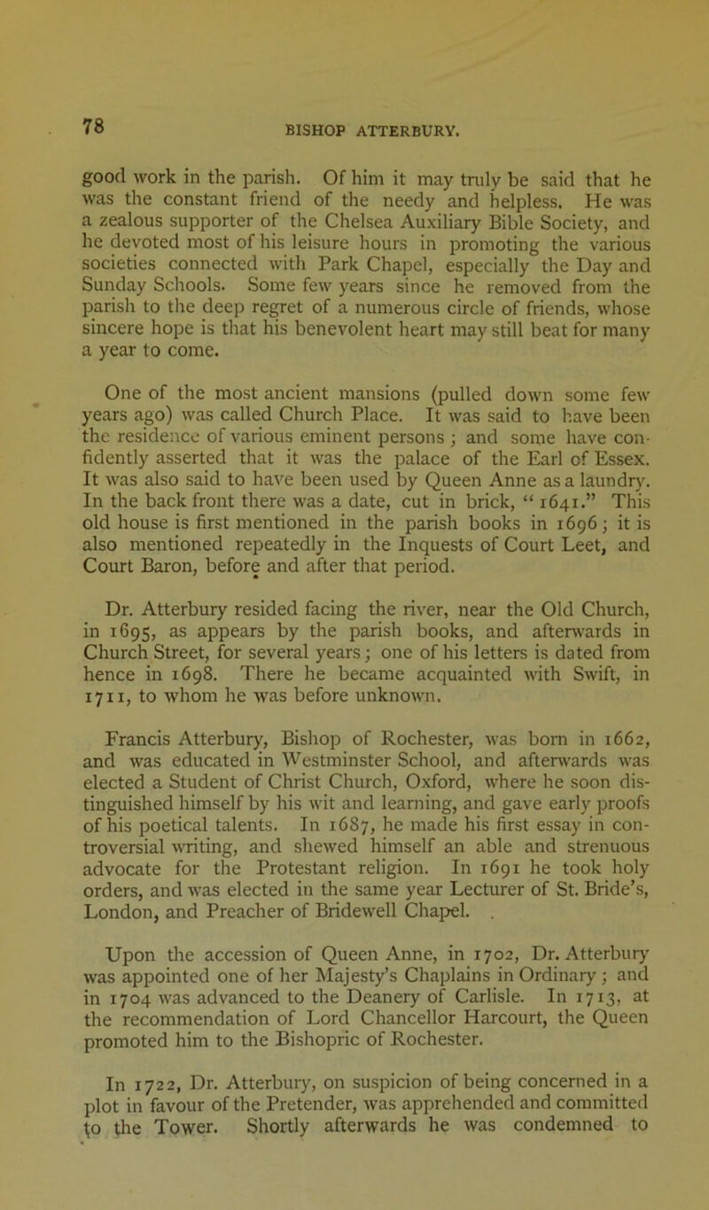 BISHOP ATTERBURY. good work in the parish. Of him it may truly be said that he was the constant friend of the needy and helpless. He was a zealous supporter of the Chelsea Auxiliary Bible Society, and he devoted most of his leisure hours in promoting the various societies connected with Park Chapel, especially the Day and Sunday Schools. Some few years since he removed from the parish to the deep regret of a numerous circle of friends, whose sincere hope is that his benevolent heart may still beat for many a year to come. One of the most ancient mansions (pulled down some few years ago) was called Church Place. It was said to have been the residence of various eminent persons ; and some have con- fidently asserted that it was the palace of the Earl of Essex. It was also said to have been used by Queen Anne as a laundry. In the back front there was a date, cut in brick, “1641.” This old house is first mentioned in the parish books in 1696; it is also mentioned repeatedly in the Inquests of Court Leet, and Court Baron, before and after that period. Dr. Atterbury resided facing the river, near the Old Church, in 1695, as appears by the parish books, and afterwards in Church Street, for several years; one of his letters is dated from hence in 1698. There he became acquainted \vith Swift, in 1711, to whom he was before unknown. Francis Atterbury, Bishop of Rochester, was bom in 1662, and was educated in Westminster School, and afterwards was elected a Student of Christ Church, Oxford, where he soon dis- tinguished himself by his wit and learning, and gave early proofs of his poetical talents. In 16S7, he made his first essay in con- troversial vTiting, and shewed himself an able and strenuous advocate for the Protestant religion. In 1691 he took holy orders, and was elected in the same year Lecturer of St. Bride’s, London, and Preacher of Bridewell Chap>el. Upon the accession of Queen Anne, in 1702, Dr. Atterburj was appointed one of her Majesty’s Chaplains in Ordinary; and in 1704 was advanced to the Deanery of Carlisle. In 1713, at the recommendation of Lord Chancellor Harcourt, the Queen promoted him to the Bishopric of Rochester. In 1722, Dr. Atterbury, on suspicion of being concerned in a plot in favour of the Pretender, was apprehended and committed W the Tower. Shortly afterwards he was condemned to