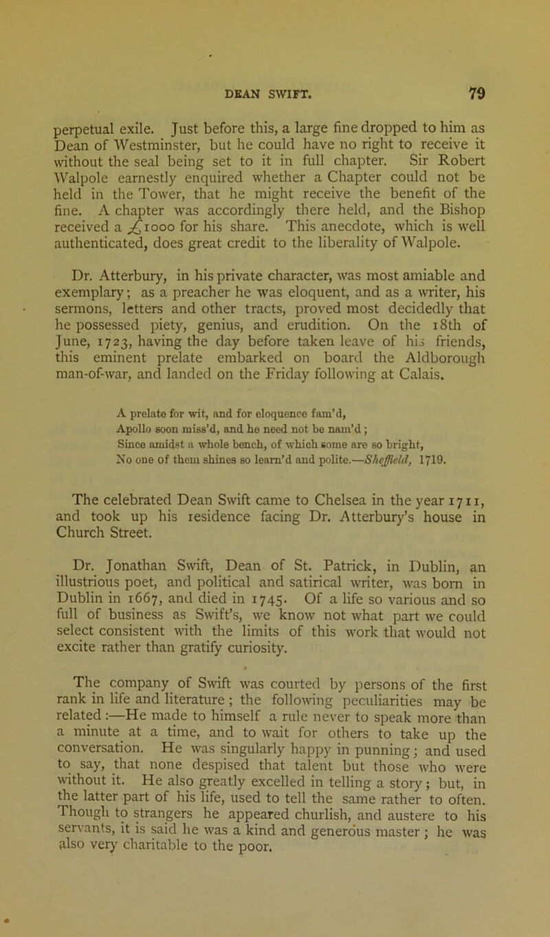 perpetual exile. Just before this, a large fine dropped to him as Dean of Westminster, but he could have no right to receive it without the seal being set to it in full chapter. Sir Robert Walpole earnestly enquired whether a Chapter could not be held in the Tower, that he might receive the benefit of the fine. A chapter was accordingly there held, and the Bishop received a ;^iooo for his share. This anecdote, which is well authenticated, does great credit to the liberality of Walpole. Dr. Atterbury, in his private character, was most amiable and exemplary; as a preacher he was eloquent, and as a vTiter, his sermons, letters and other tracts, proved most decidedly that he possessed piety, genius, and erudition. On the i8th of June, 1723, having the day before taken leave of his friends, this eminent prelate embarked on board the Aldborough man-of-war, and landed on the Friday following at Calais. A prelate for wit, and for eloquence fam’d, Apollo soon miss’d, and lie need not be nam’d; Since amidst a whole bench, of which some are so bright. No one of them shines so leam’d and polite.—Sheffield, 1719. The celebrated Dean Swift came to Chelsea in the year 17 ii, and took up his residence facing Dr. Atterbury’s house in Church Street. Dr. Jonathan Swift, Dean of St. Patrick, in Dublin, an illustrious poet, and political and satirical ^v^iter, was bom in Dublin in 1667, and died in 1745. Of a life so various and so full of business as Swift’s, w^e know not what part we could select consistent with the limits of this rvork that would not excite rather than gratify curiosity. The company of Swift was courted by persons of the first rank in life and literature ; the following peculiarities may be related:—He made to himself a rule never to speak more than a minute at a time, and to wait for others to take up the conversation. He was singularly happy in punning; and used to say, that none despised that talent but those Avho \vere without it. He also greatly excelled in telling a story; but, in the latter part of his life, used to tell the same rather to often. Though to strangers he appeared churlish, and austere to his servants, it is said he was a kind and generous master ; he was also very charitable to the poor.